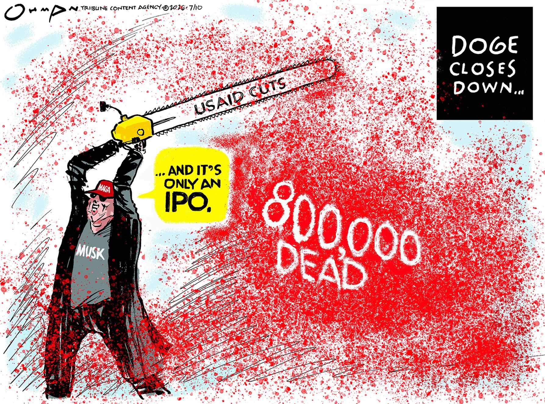 
                                This cartoon is titled “Doge closes down…” It depicts Elon Musk with a chainsaw that has cut USAID and produced a terrible cloud of blood labeled “800,000 Dead”. Musk says, “...and it’s only an IPO.”
                            