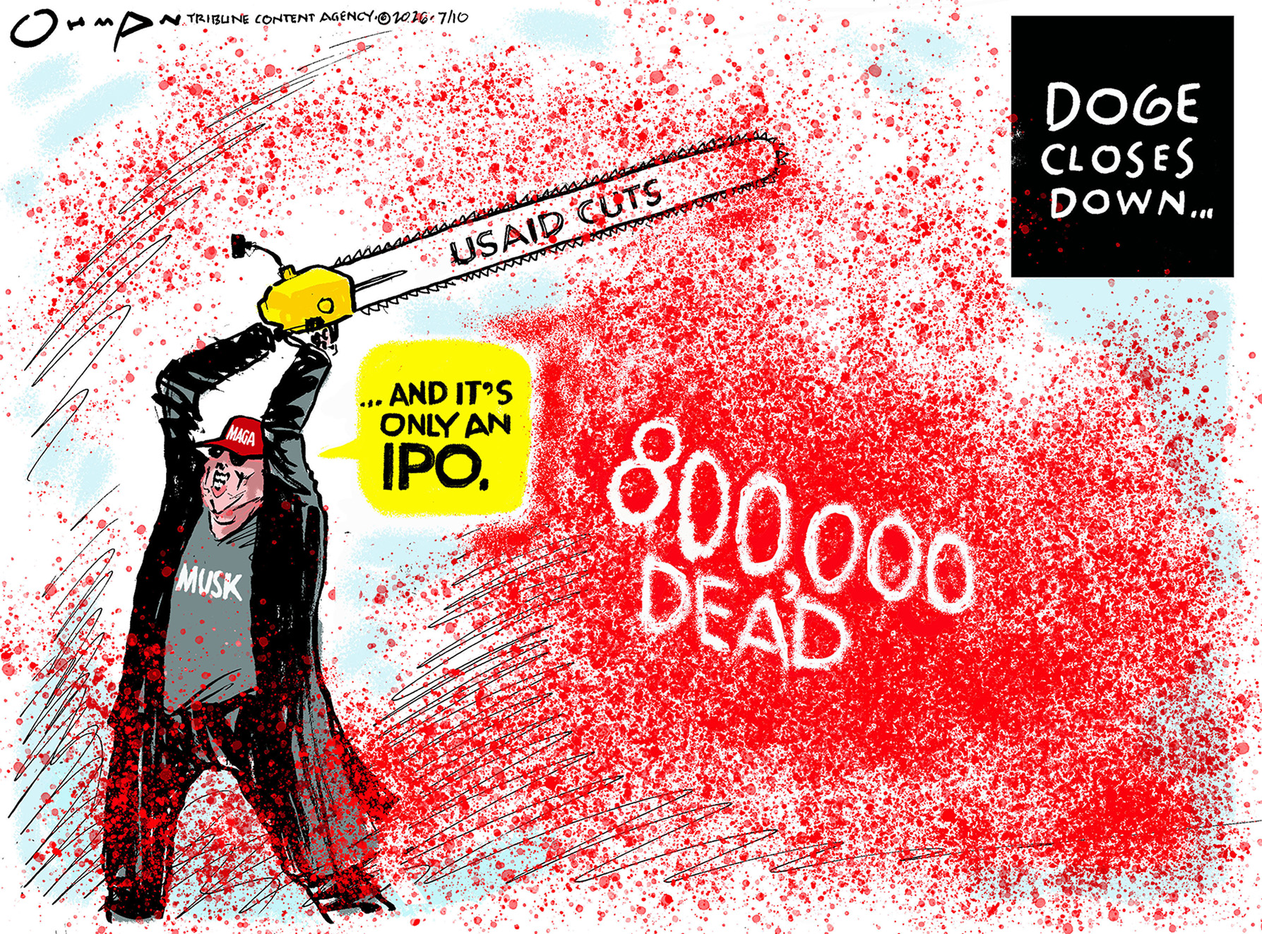 This cartoon is titled &amp;ldquo;Doge closes down&amp;hellip;&amp;rdquo; It depicts Elon Musk with a chainsaw that has cut USAID and produced a terrible cloud of blood labeled &amp;ldquo;800,000 Dead&amp;rdquo;. Musk says, &amp;ldquo;...and it&amp;rsquo;s only an IPO.&amp;rdquo;