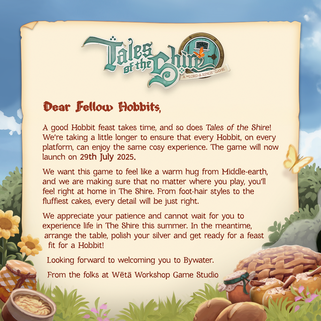 Dear Fellow Hobbits,A good Hobbit feast takes time, and so does Tales of the Shire! We're taking a little longer to ensure that every Hobbit, on every platform, can enjoy the same cosy experience. The game will now launch on 29th July 2025.We want this game to feel like a warm hug from Middle-earth, and we are making sure that no matter what you play, you'll feel right at home in The Shire. From foot-hair styles to the fluffiest cakes, every detail will be just right.We appreciate your patience and cannot wait for you to experience life in The Shire this summer. In the meantime, arrange the table, polish your sliver and get ready for a feast fit for a Hobbit!Looking forward to welcoming you to Bywater.- From the folks at Wētā Workshop Game Studio