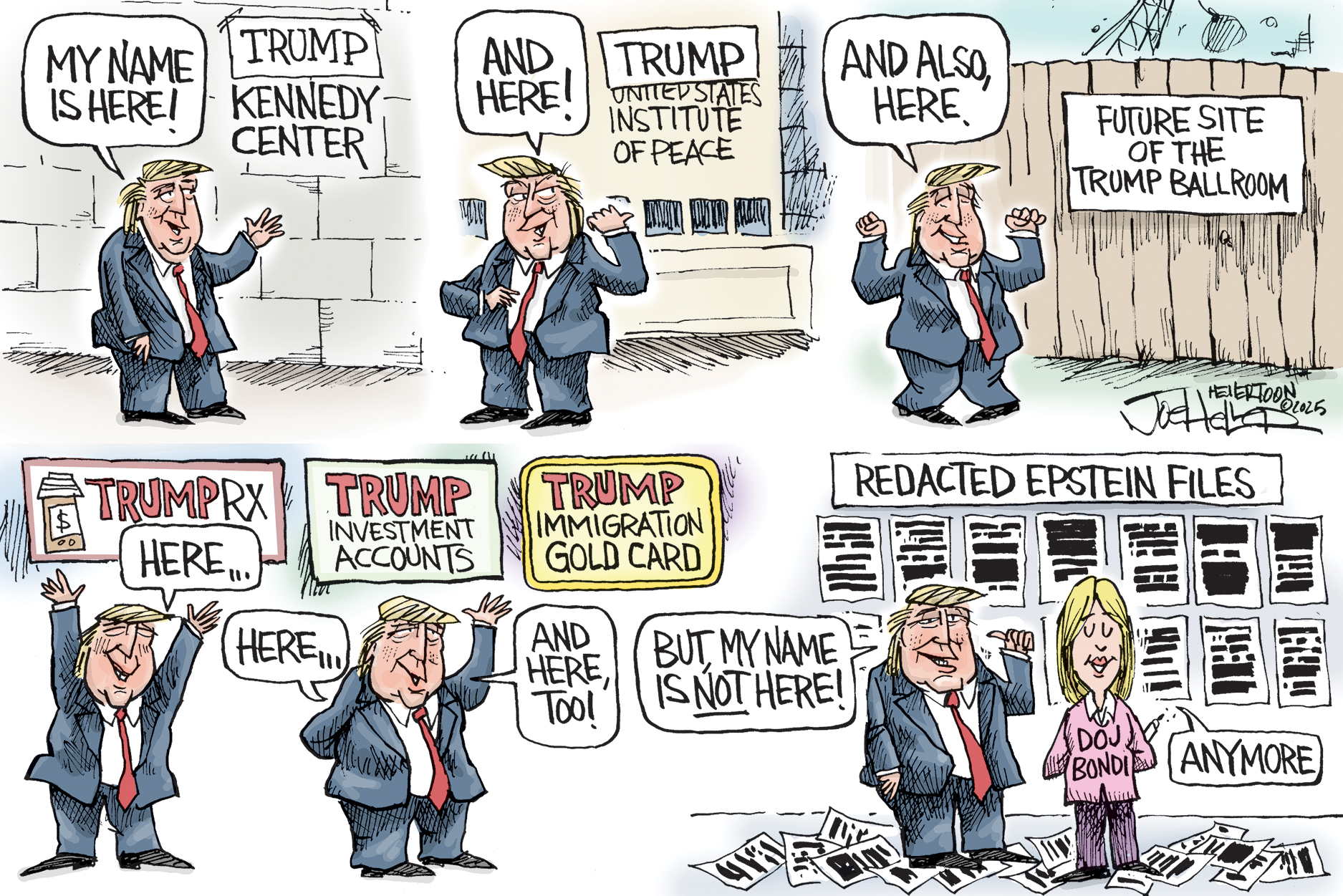 This cartoon is six panels. The first five show Donald Trump celebrating places his name appears, including the Trump Kennedy Center, the Trump Institute of Peace, the future site of the Trump Ballroom, Trump RX, Trump Investment Accounts, and Trump Immigration Gold card. He says, &amp;ldquo;My name is here! And here! And also, here. Here.. and here too!.&amp;rdquo; The final panel shows a collection of Epstein files that are all blacked out. Trump says, &amp;ldquo;But, my name is not here!&amp;rdquo; Pam Bondi responds, &amp;ldquo;Anymore.&amp;rdquo;