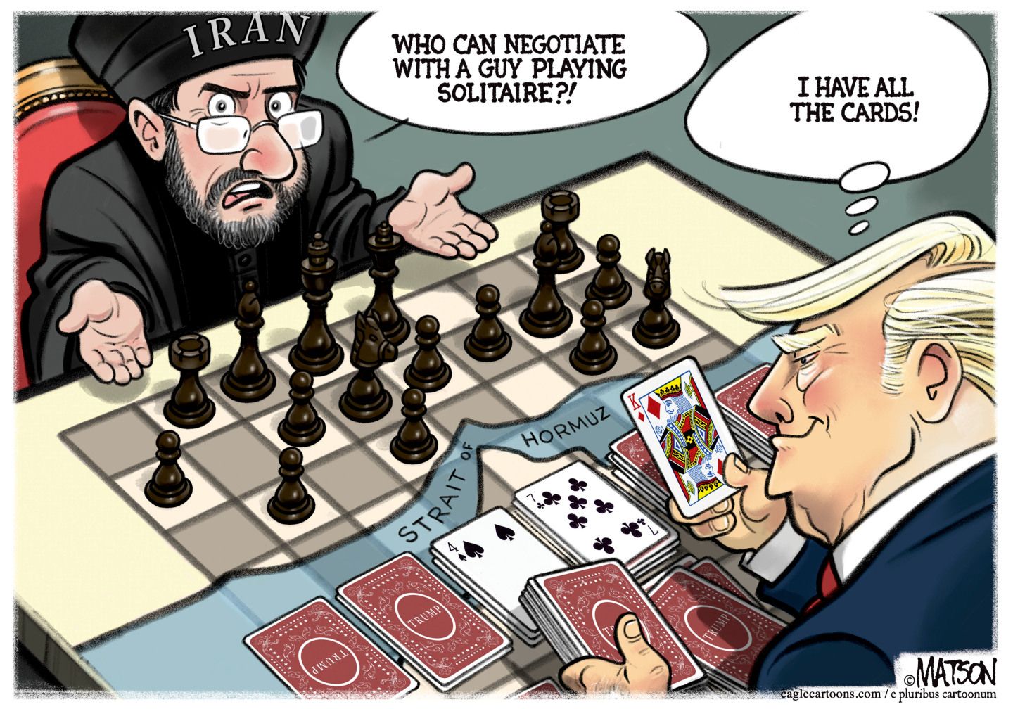 
                                A bearded man in Iranian religious dress is playing chess. Donald Trump is on the other side of the table ignoring the chess game and playing solitaire. The Strait of Hormuz runs through the middle of the table. The Iranian says, “Who can negotiate with a guy playing solitaire?!” Trump thinks to himself, “I have all the cards!”
                            
