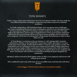 Today I want to share some unfortunate news for Torn Banner Studios. We have made the very difficult decision to undergo a restructure and reduce some of our talented workforce.