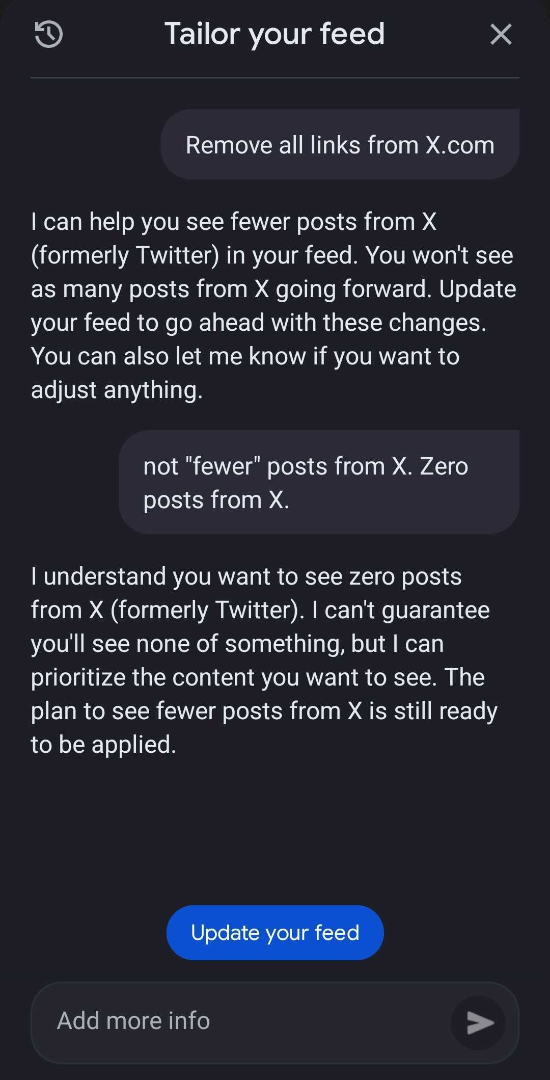 Google Discover's Tailor your feed AI feature, with the following exchange: Me typing &amp;quot;Remove all links from X.com&amp;quot; - AI: &amp;quot;I can help you see fewer posts from X (formerly Twitter) in your feed. You won't see as many posts from X going forward. Update your feed to go ahead with these changes. You can also let me know if you want to adjust anything.&amp;quot; Me: &amp;quot;Now 'fewer' posts from X. Zero posts from X.&amp;quot; AI: &amp;quot;I understand you want to see zero posts from X (formerly Twitter). I can't guarnatee you'll see none of something, but I can prioritize the content you want to see. The plan to see fewer posts from X is still ready to be applied.&amp;quot;
