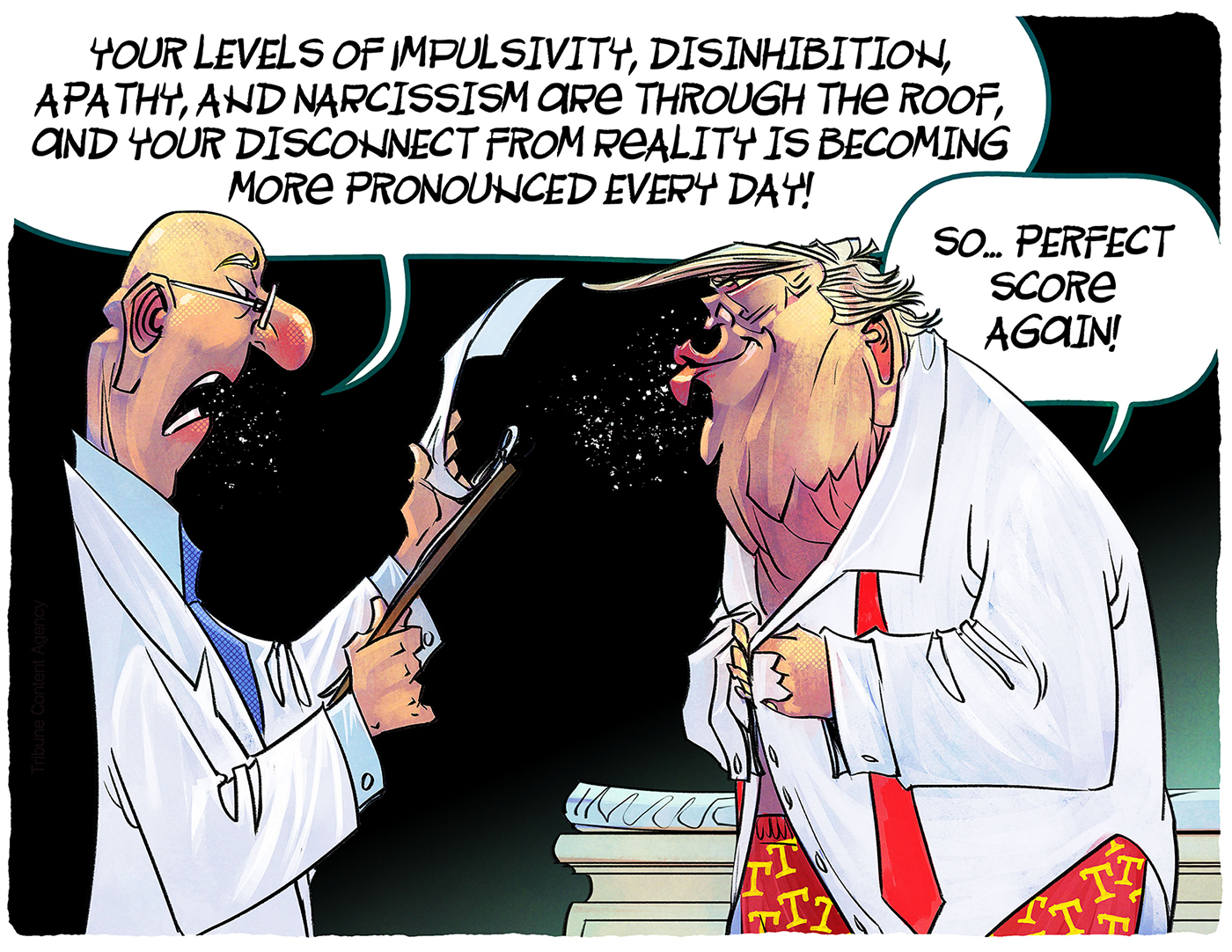 A doctor speaks to Donald Trump, who puts his shirt back on after an exam. The doctor says, &amp;ldquo;Your levels of impulsivity, disinhibition, apathy, and narcissism are through the roof, and your disconnect from reality is becoming more pronounced every day!&amp;rdquo; Trump responds, &amp;ldquo;So&amp;hellip;perfect score again!&amp;rdquo;