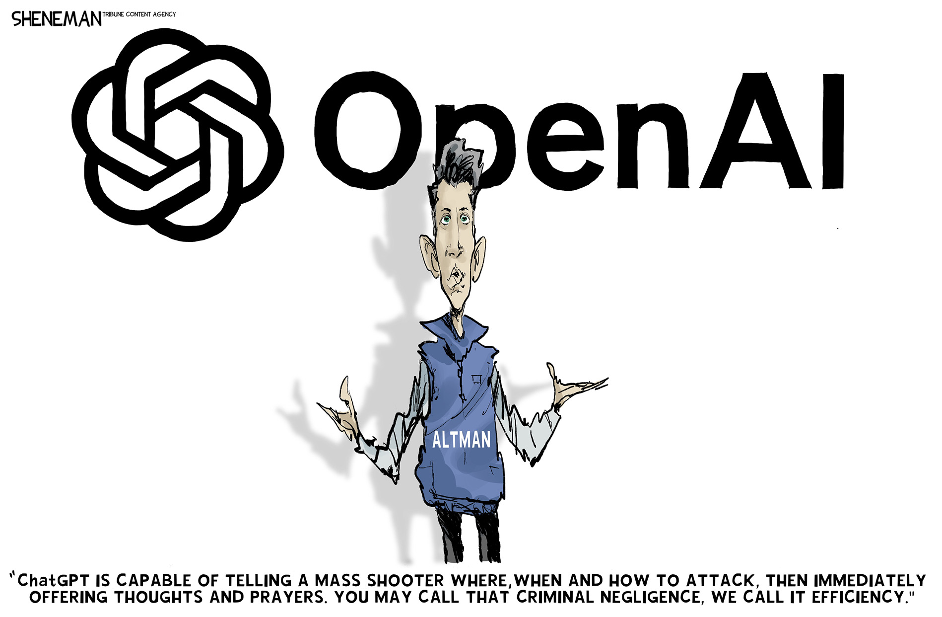 Sam Altman speaks in below an Open AI logo in this political cartoon. He says, &amp;ldquo;ChatGPT is capable of telling a mass shooter where, when and how to attack. Then immediately offering thoughts and prayers. You may call that criminal negligence, we call it efficiency.&amp;rdquo;