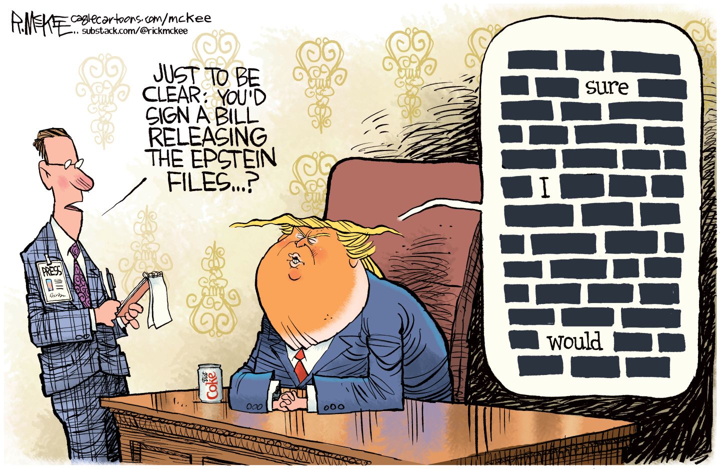 
                                A male reporter in a suit and with a notepad stands next to Donald Trump, who is seated at a desk with a can of Diet Coke. The reporter asks Donald Trump, “Just to be clear, you’d sign a bill releasing the Epstein files…?” Trump’s reply is drawn like a page full of redactions. The only words visible are “.....sure…….I…….would” with the rest blacked out.
                            