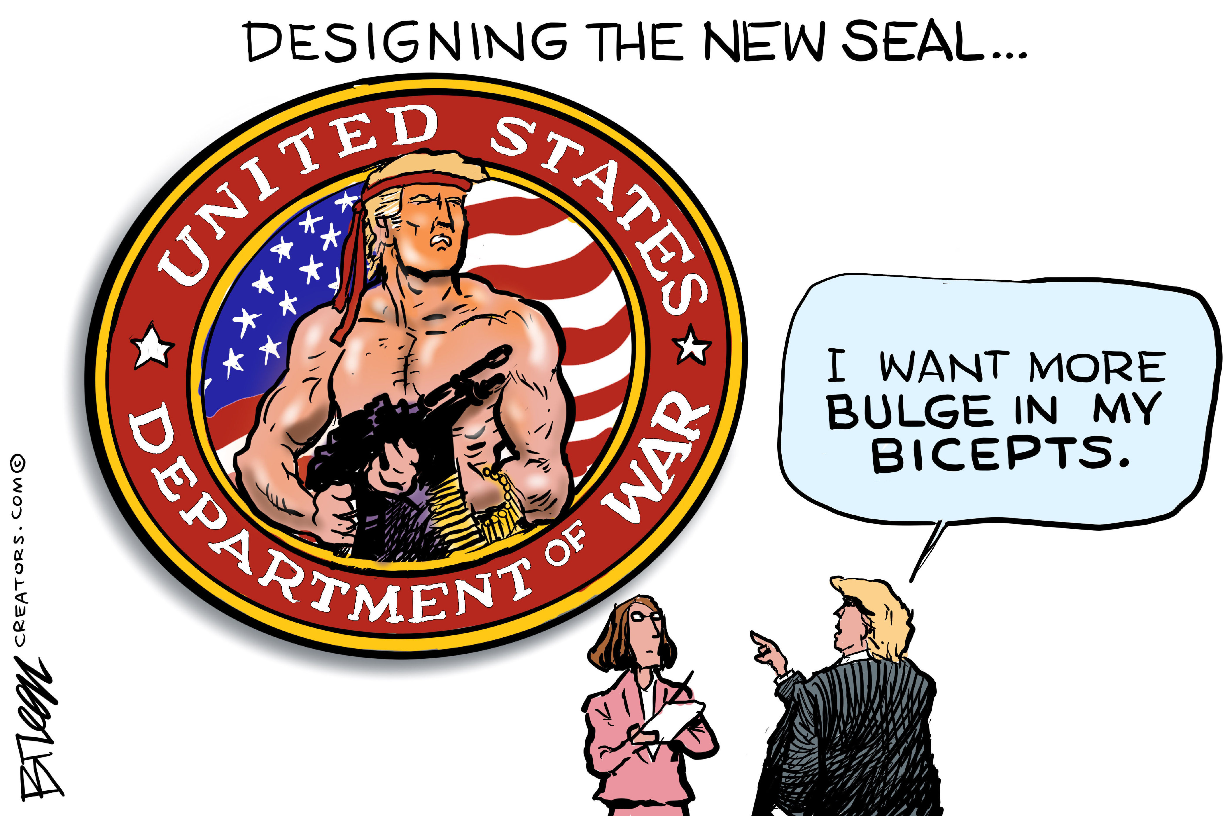 This cartoon is titled &amp;ldquo;Designing the New Seal&amp;hellip;&amp;rdquo; The image is dominated by a large circular patch with the words &amp;ldquo;United States Department of War&amp;rdquo; flowing around the image of a muscular and shirtless Donald Trump holding a rifle. He looks like Sylvester Stallone in the original &amp;ldquo;Rambo&amp;rdquo;. At right, Donald Trump speaks to a woman holding a pen and notepad and says, &amp;ldquo;I want more bulge in my bicepts.&amp;rdquo;