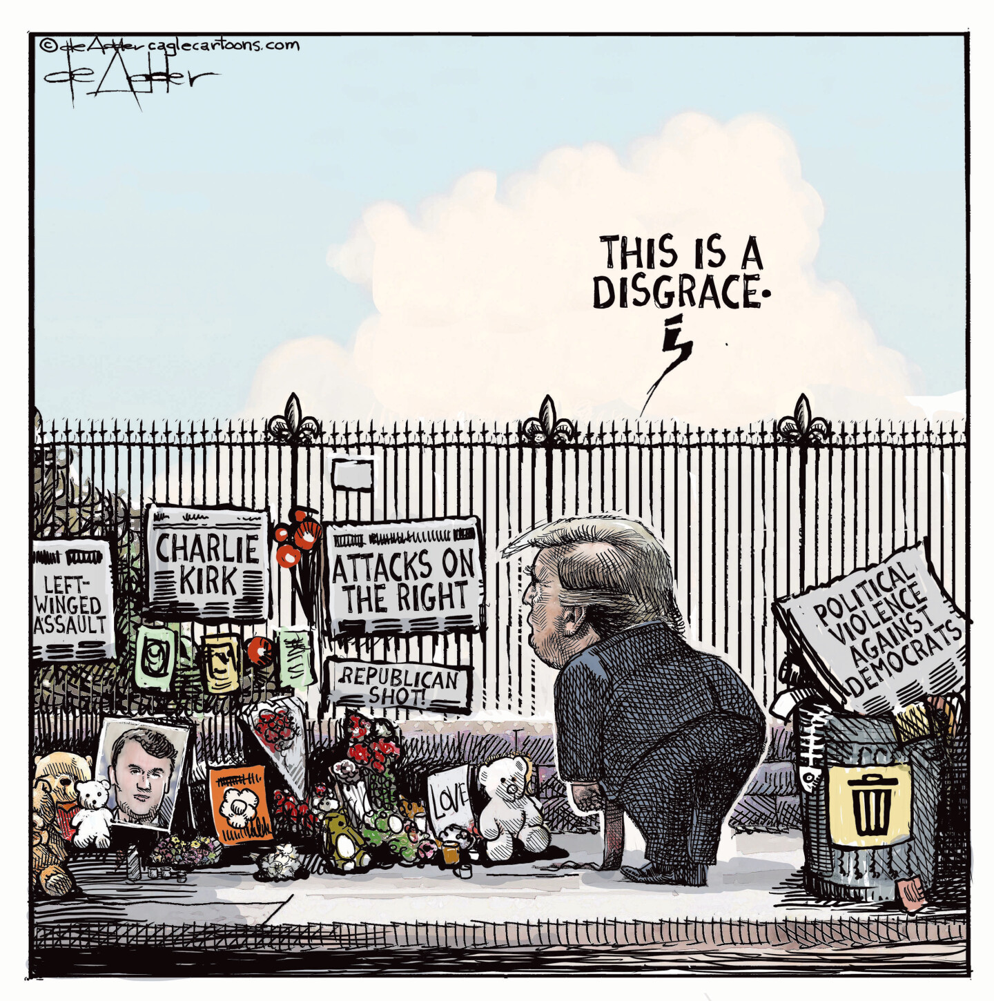 This cartoon depicts Donald Trump looking at a shrine for Charlie Kirk next that has been assembled next to a fence. It has stuffed animals, a picture of Kirk, and newspaper headlines that read &amp;ldquo;Attacks on the right&amp;rdquo; &amp;ldquo;Republican shot&amp;rdquo; &amp;ldquo;Left-winged assault&amp;rdquo;. Trump says, &amp;ldquo;This is a disgrace&amp;rdquo; as he ignores a newspaper in a nearby garbage can that reads, &amp;ldquo;Political violence against Democrats.&amp;rdquo;
