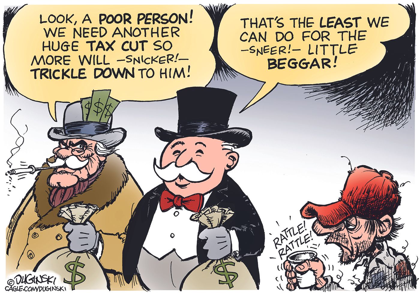 
                                Two stereotypical rich guys with top hats are flush with cash and stand next to a down-on-his-luck man rattling a cup. One rich man says, “Look, a poor person! We need another huge tax cut so more will — snicker! — trickle down to him!” The other rich man responds, “That’s the least we can for the — sneer! — little beggar!”
                            