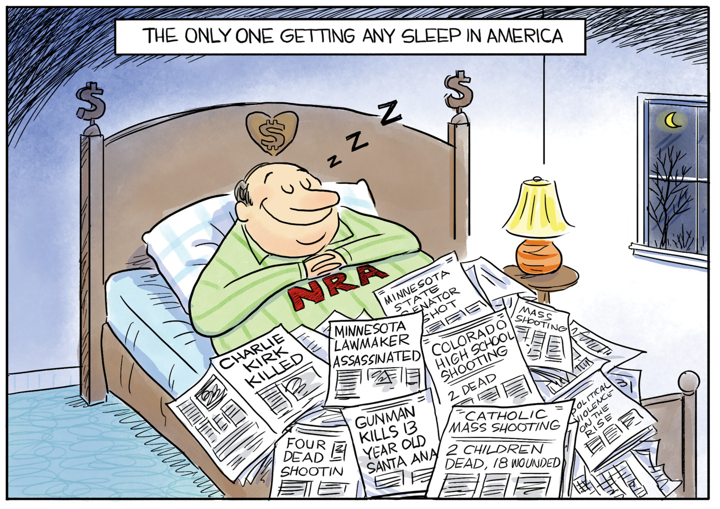 This political cartoon is titled &amp;ldquo;The Only One Getting Any Sleep in America.&amp;rdquo; It depicts a man in NRA pajamas sleeping soundly with a smile on his face. His bed has a dollar sign on the back. He is covered by newspapers. The headlines on the papers read, &amp;ldquo;Charlie Kirk Killed&amp;rdquo; &amp;ldquo;Minnesota Lawmaker Assassinated&amp;rdquo; &amp;ldquo;Minnesota State Senator Shot&amp;rdquo; &amp;ldquo;Four Dead in Shootin&amp;rdquo; &amp;ldquo;Gunman Kills 13-year-old&amp;rdquo; &amp;ldquo;Colorado High School Shooting&amp;rdquo; &amp;ldquo;Catholic Mass Shooting: 2 children dead, 18 wounded&amp;rdquo; &amp;ldquo;Political violence on the rise.&amp;rdquo;