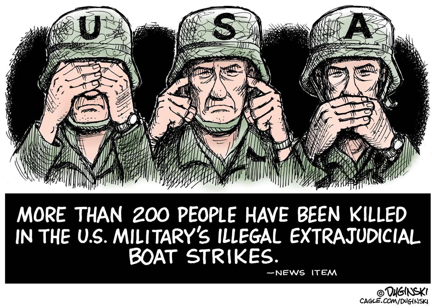 The top panel of this cartoon depicts an American soldier covering his eyes, then plugging his ears, and then covering his mouth. The bottom of the cartoon reads, &amp;ldquo;More than 200 people have been killed in the U.S. Military&amp;rsquo;s illegal extrajudicial boat strikes. &amp;mdash; News Item.&amp;rdquo;