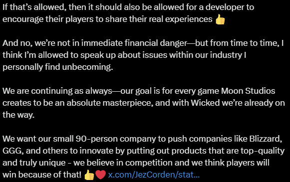 An X post that reads: "lol, this is what happens when the press just picks up Discord posts and writes an article around them 😂🤣Overall, pretty much everyone who&rsquo;s tried Wicked after the last few hotfixes is extremely positive. The reason I left the post on Discord up was simply to push back against some of the bullshit reviews.I&rsquo;ve been hated on Twitter by a few crazies for years now, and I also saw the calls for review bombing because, according to those folks, I&rsquo;m a 'Nazi.' These days, apparently anyone who doesn&rsquo;t include five trans characters in their game and doesn&rsquo;t let their products be influenced by political bullshit is a Nazi. What a world we live in 😂When the Russia/Ukraine war broke out and I replied on Twitter saying that Moon Studios wouldn&rsquo;t be taking a public stance&mdash;because we&rsquo;re a video game company, not a journalistic outlet&mdash;the next day a threat letter with a picture of Putin was taped to my office door, full of insults from top to bottom.So I have no issue telling active players who love Wicked that they should go ahead and leave a positive review on Steam. After all, it&rsquo;s allowed on Steam to buy a game, leave a negative review that doesn&rsquo;t even talk about the game at all (there are negative Wicked reviews that literally just say '.'), and then instantly refund it&hellip; and the negative review still counts.If that&rsquo;s allowed, then it should also be allowed for a developer to encourage their players to share their real experiences 👍And no, we&rsquo;re not in immediate financial danger&mdash;but from time to time, I think I&rsquo;m allowed to speak up about issues within our industry I personally find unbecoming.We are continuing as always&mdash;our goal is for every game Moon Studios creates to be an absolute masterpiece, and with Wicked we&rsquo;re already on the way. We want our small 90-person company to push companies like Blizzard, GGG, and others to innovate by putting out products that are top-quality and truly unique - we believe in competition and we think players will win because of that! 👍❤️"