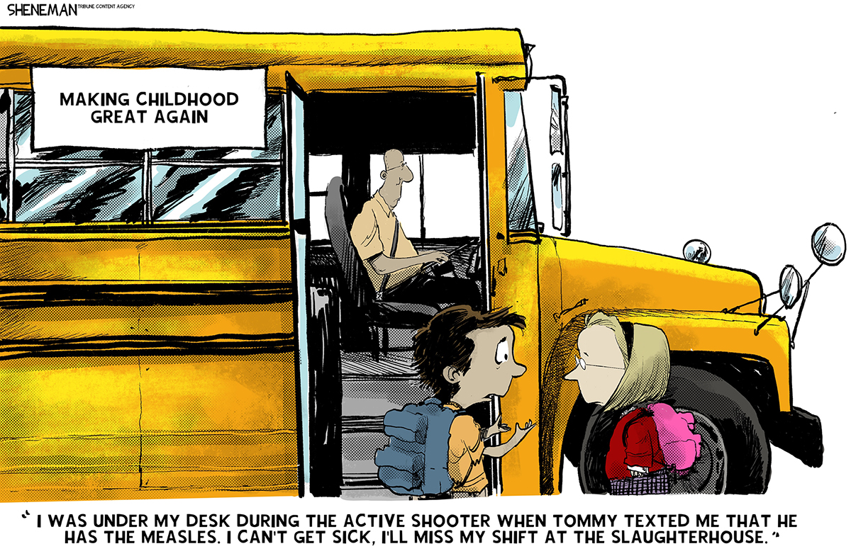 This cartoon is titled &amp;ldquo;Making Childhood Great Again&amp;rdquo;. It shows two elementary school-aged kids about to get on a school bus. The boy says to the girl, &amp;ldquo;I was under my desk during the active shooter when Tommy texted me that he has the measles. I can&amp;rsquo;t get sick, I&amp;rsquo;ll miss my shift at the slaughterhouse.&amp;rdquo;