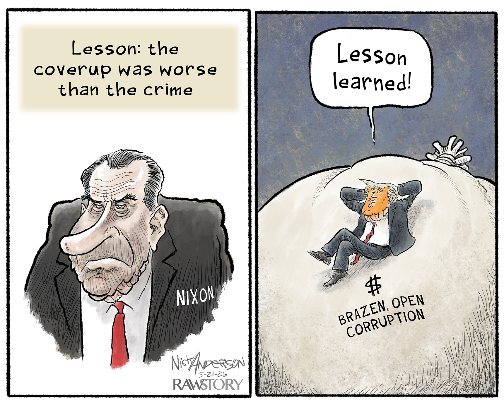 This is a two panel cartoon with Richard Nixon on the left and Donald Trump on the right. Nixon looks grumpy. His panel reads, &amp;ldquo;Lesson: the coverup was worse than the crime.&amp;rdquo; At right, Trump sits on a bag of money named &amp;ldquo;Brazen, Open Corruption&amp;rdquo; with his hands behind his head. He says, &amp;ldquo;Lesson learned!&amp;rdquo;