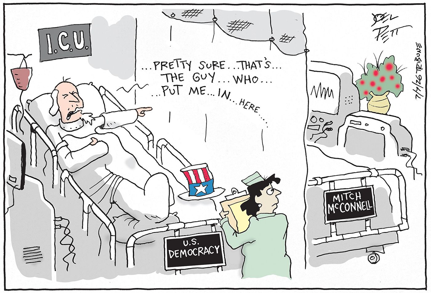 
                                Uncle Sam is in the Intensive Care Unit of a hospital in a bed labeled “U.S. Democracy”. He points at a bed labeled “Mitch McConnell” and says, “Pretty sure that’s the guy who put me in here…”
                            