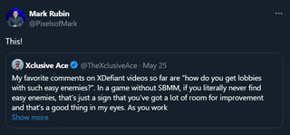 Mark Rubin: This! "@TheXclusiveAce My favorite comments on XDefiant videos so far are “how do you get lobbies with such easy enemies?”. In a game without SBMM, if you literally never find easy enemies, that’s just a sign that you’ve got a lot of room for improvement and that’s a good thing in my eyes. As you work on improving, the results of that are so much more rewarding because it’s reflected directly in your gameplay performance over time."