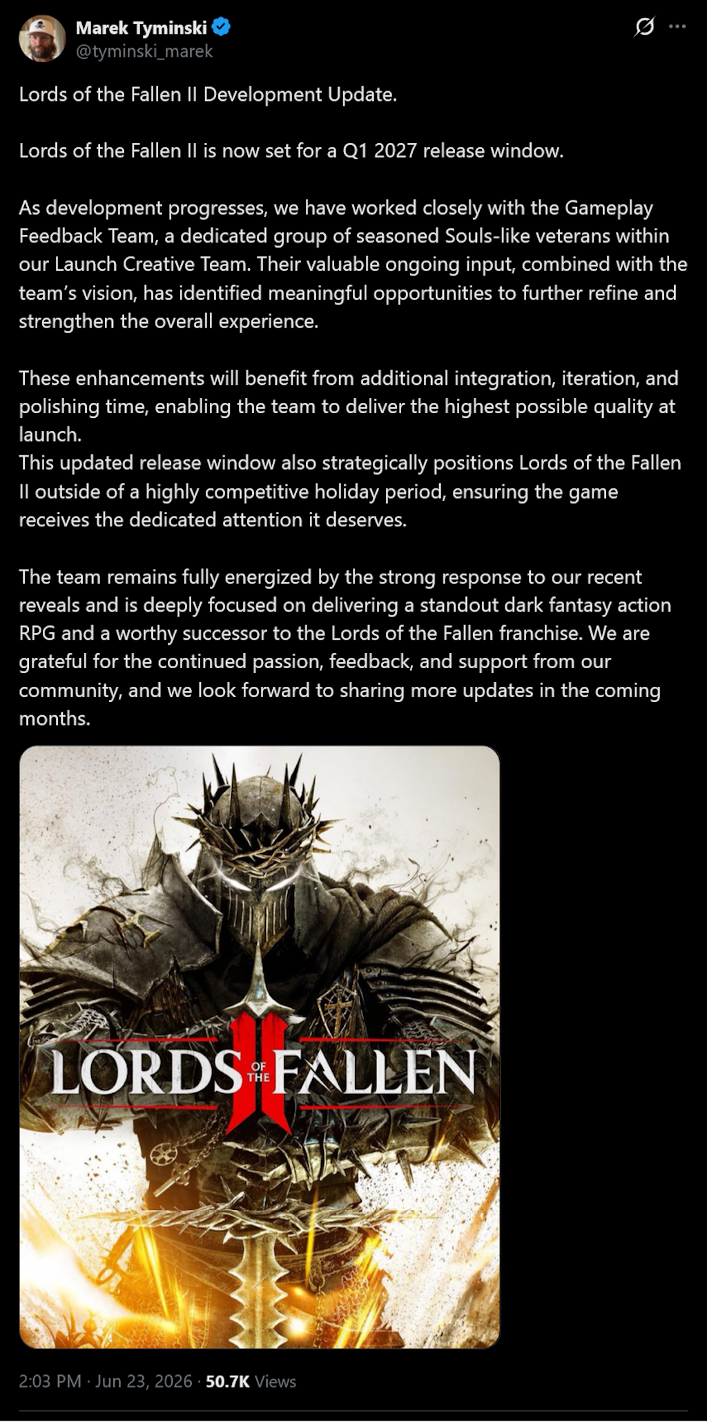 Lords of the Fallen II Development Update.Lords of the Fallen II is now set for a Q1 2027 release window.As development progresses, we have worked closely with the Gameplay Feedback Team, a dedicated group of seasoned Souls-like veterans within our Launch Creative Team. Their valuable ongoing input, combined with the team’s vision, has identified meaningful opportunities to further refine and strengthen the overall experience.These enhancements will benefit from additional integration, iteration, and polishing time, enabling the team to deliver the highest possible quality at launch.This updated release window also strategically positions Lords of the Fallen II outside of a highly competitive holiday period, ensuring the game receives the dedicated attention it deserves.The team remains fully energized by the strong response to our recent reveals and is deeply focused on delivering a standout dark fantasy action RPG and a worthy successor to the Lords of the Fallen franchise. We are grateful for the continued passion, feedback, and support from our community, and we look forward to sharing more updates in the coming months.