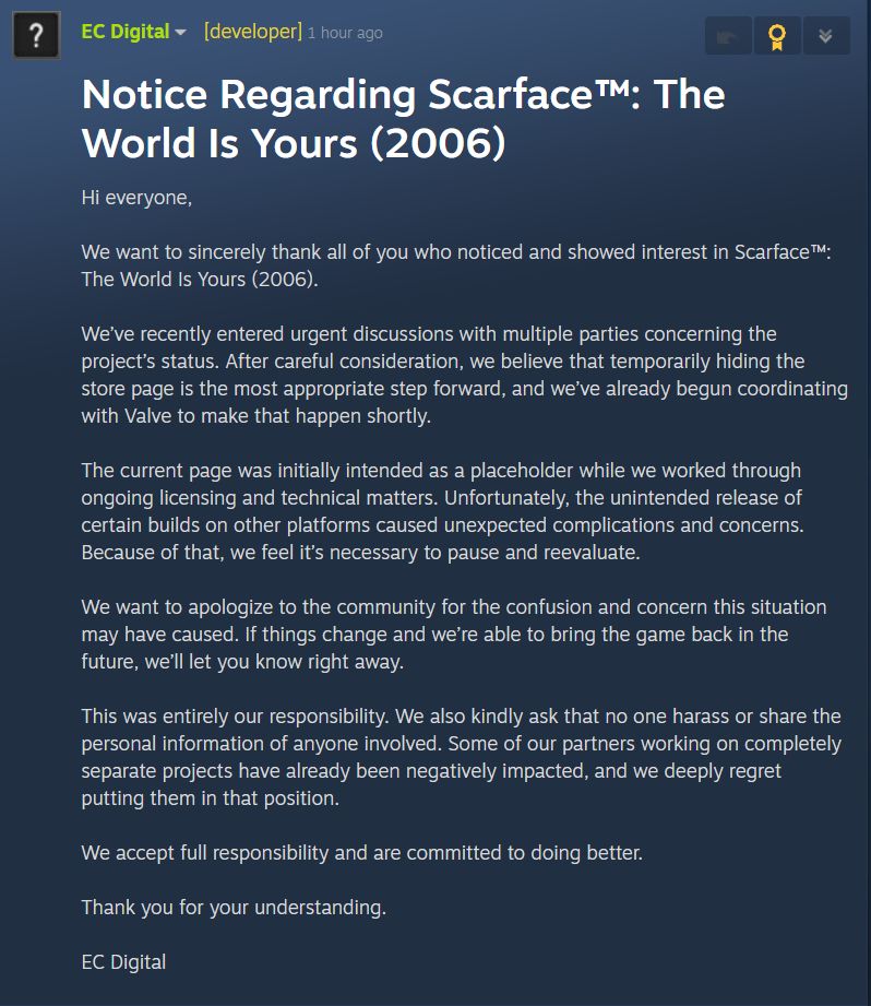 Notice Regarding Scarface™: The World Is Yours (2006) Hi everyone, We want to sincerely thank all of you who noticed and showed interest in Scarface™: The World Is Yours (2006). We’ve recently entered urgent discussions with multiple parties concerning the project’s status. After careful consideration, we believe that temporarily hiding the store page is the most appropriate step forward, and we’ve already begun coordinating with Valve to make that happen shortly. The current page was initially intended as a placeholder while we worked through ongoing licensing and technical matters. Unfortunately, the unintended release of certain builds on other platforms caused unexpected complications and concerns. Because of that, we feel it’s necessary to pause and reevaluate. We want to apologize to the community for the confusion and concern this situation may have caused. If things change and we’re able to bring the game back in the future, we’ll let you know right away. This was entirely our responsibility. We also kindly ask that no one harass or share the personal information of anyone involved. Some of our partners working on completely separate projects have already been negatively impacted, and we deeply regret putting them in that position. We accept full responsibility and are committed to doing better. Thank you for your understanding. EC Digital
