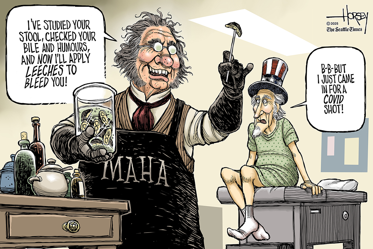 This editorial cartoon takes place in a doctor&amp;rsquo;s office where Uncle Sam sits on a table. The doctor wears a &amp;ldquo;MAHA&amp;rdquo; apron and looks like he&amp;rsquo;s from the 1800s. The doctor holds a leech and says, &amp;ldquo;I&amp;rsquo;ve studied your stool, checked your bile and humours, and now I&amp;rsquo;ll apply leeches to bleed you!&amp;rdquo; Uncle Sam responds, &amp;ldquo;B-B-But I just came in for a Covid shot!&amp;rdquo;