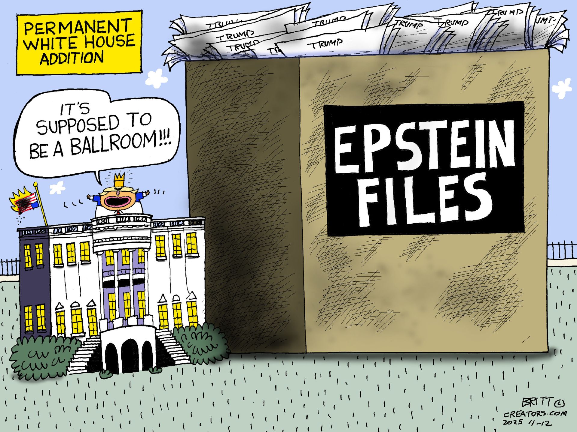 
                                This cartoon is called “Permanent White House Addition.” It depicts the outside of the White House, which is dwarfed by a giant box next to it labeled “Epstein Files.” The box is filled with papers labeled “Trump.” Donald Trump stands atop the White House with a crown next to an American flag that burns, upside down. Trump looks at the giant box and says, “It’s supposed to be a ballroom!”
                            