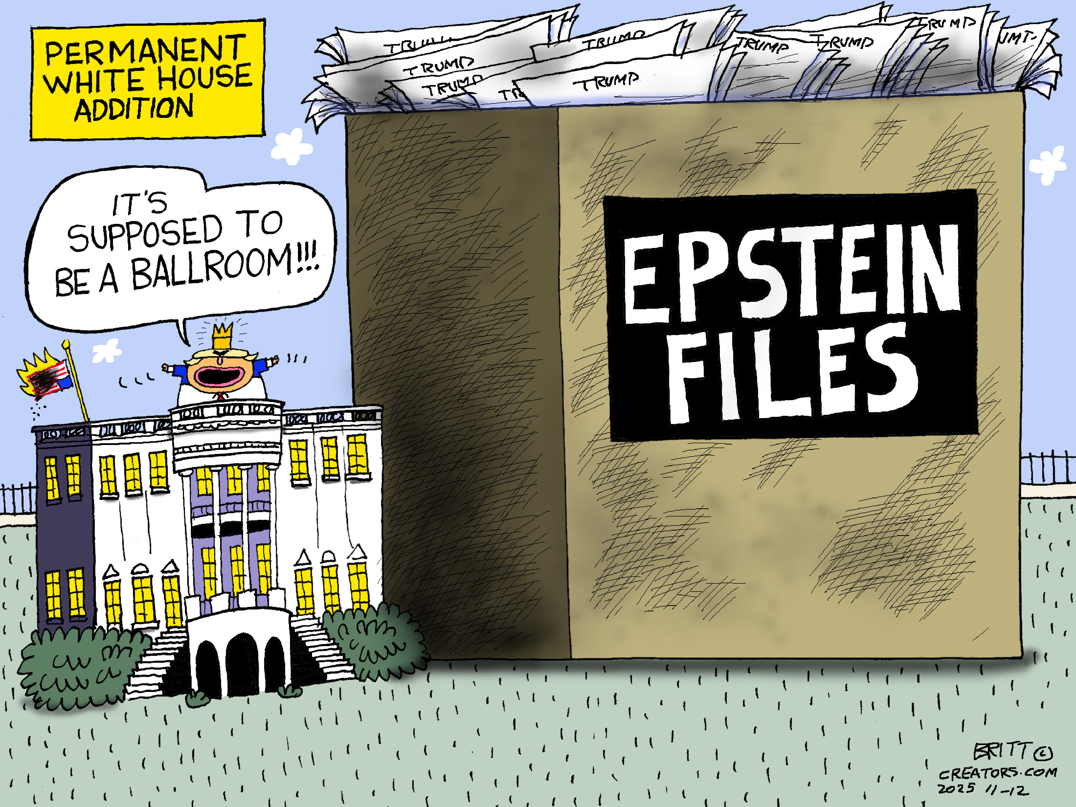 This cartoon is called &amp;ldquo;Permanent White House Addition.&amp;rdquo; It depicts the outside of the White House, which is dwarfed by a giant box next to it labeled &amp;ldquo;Epstein Files.&amp;rdquo; The box is filled with papers labeled &amp;ldquo;Trump.&amp;rdquo; Donald Trump stands atop the White House with a crown next to an American flag that burns, upside down. Trump looks at the giant box and says, &amp;ldquo;It&amp;rsquo;s supposed to be a ballroom!&amp;rdquo;