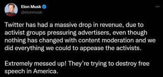 @elonmusk: Twitter has had a massive drop in revenue, due to activist groups pressuring advertisers, even though nothing has changed with content moderation and we did everything we could to appease the activists. Extremely messed up! They’re trying to destroy free speech in America.