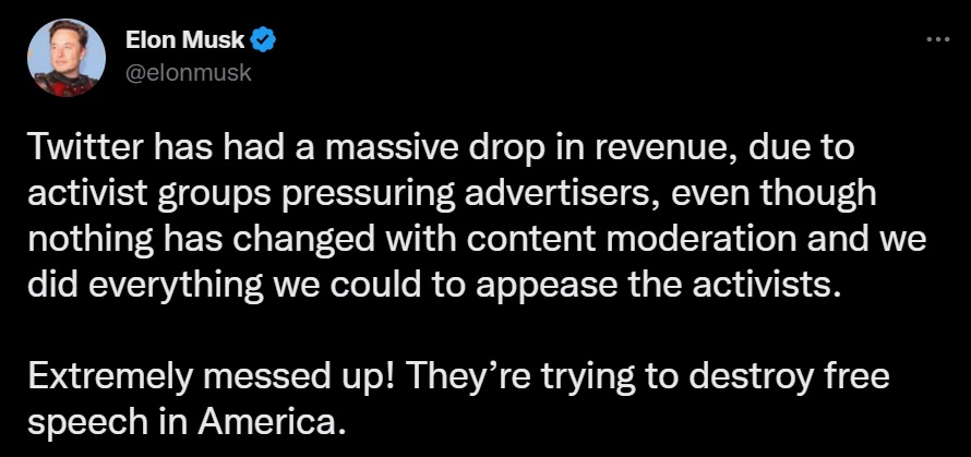 @elonmusk: Twitter has had a massive drop in revenue, due to activist groups pressuring advertisers, even though nothing has changed with content moderation and we did everything we could to appease the activists.  Extremely messed up! They’re trying to destroy free speech in America.