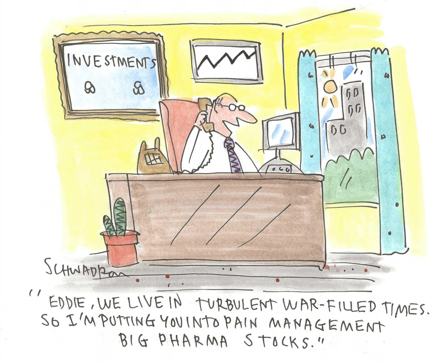 This cartoon is set in a male investment advisor’s office. The advisor is speaking on the phone with a client. The advisor says, “Eddie, we live in turbulent war-filled times. So I’m putting you into pain management big pharma stocks.”