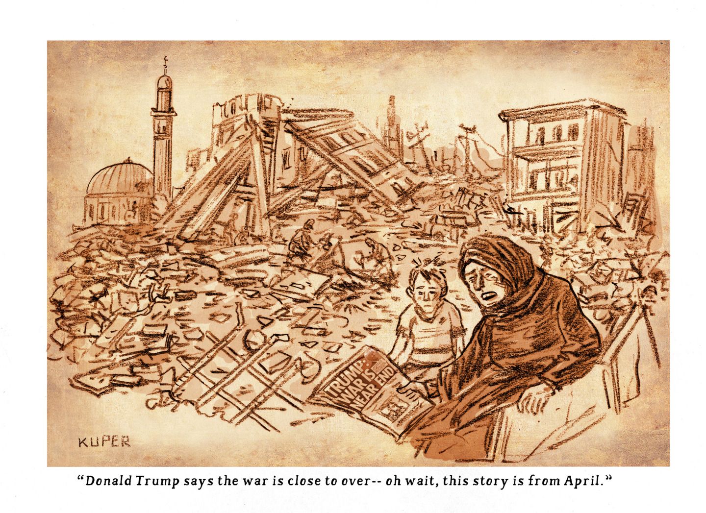 
                                This cartoon depicts a woman and young boy in Iran. They are sitting outside in a crumbling city that has been destroyed by bombs. The woman reads a newspaper with the headline, “Trump: War is near end.” The woman says, “Donald Trump says the war is close to over – oh wait, this story is from April.”
                            