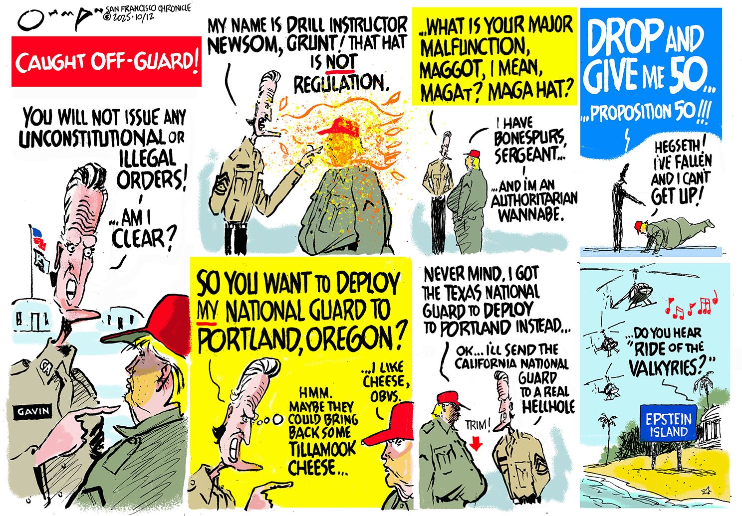 
                                A seven-panel political cartoon titled &quot;CAUGHT OFF-GUARD&quot; depicts an exchange between Gavin Newsom and Donald Trump, in which Newsom is the drill instructor and Trump is a recruit. In the first panel, Newsom shouts, &quot;You will not issue any unconstitutional or illegal orders! Am I clear?&quot; In the second panel, Newsom says, “What is your major malfunction, maggot, I mean, Magat? MAGA hat? Trump responds, &quot;I have bonespurs, sergeant... and I&#039;m an authoritarian wannabe.&quot; In the fourth panel, Newsom shouts, &quot;Drop and give me 50... Proposition 50!!!&quot; Trump shouts, &quot;Hegseth! I&#039;ve fallen and I can&#039;t get up!&quot; The fifth panel shows Newsom asking, &quot;So you want to deploy my national guard to Portland, Oregon?&quot; as he thinks &quot;Hmm. maybe they could bring back some tillamook cheese...&quot; Trump responds, “I like cheese, obvs.” In the sixth panel, Trumo says, &quot;Never mind. I got the Texas national guard to deploy to Portland instead...&quot; Newsom responds &quot;OK... I&#039;ll send the California National Guard to a real hellhole.&quot; The final panel shows a sign pointing to &quot;Epstein Island&quot; with helicopters flying above, playing music, and a voice saying, &quot;Do you hear &#039;Ride of the Valkyries&#039;?&quot;
                            