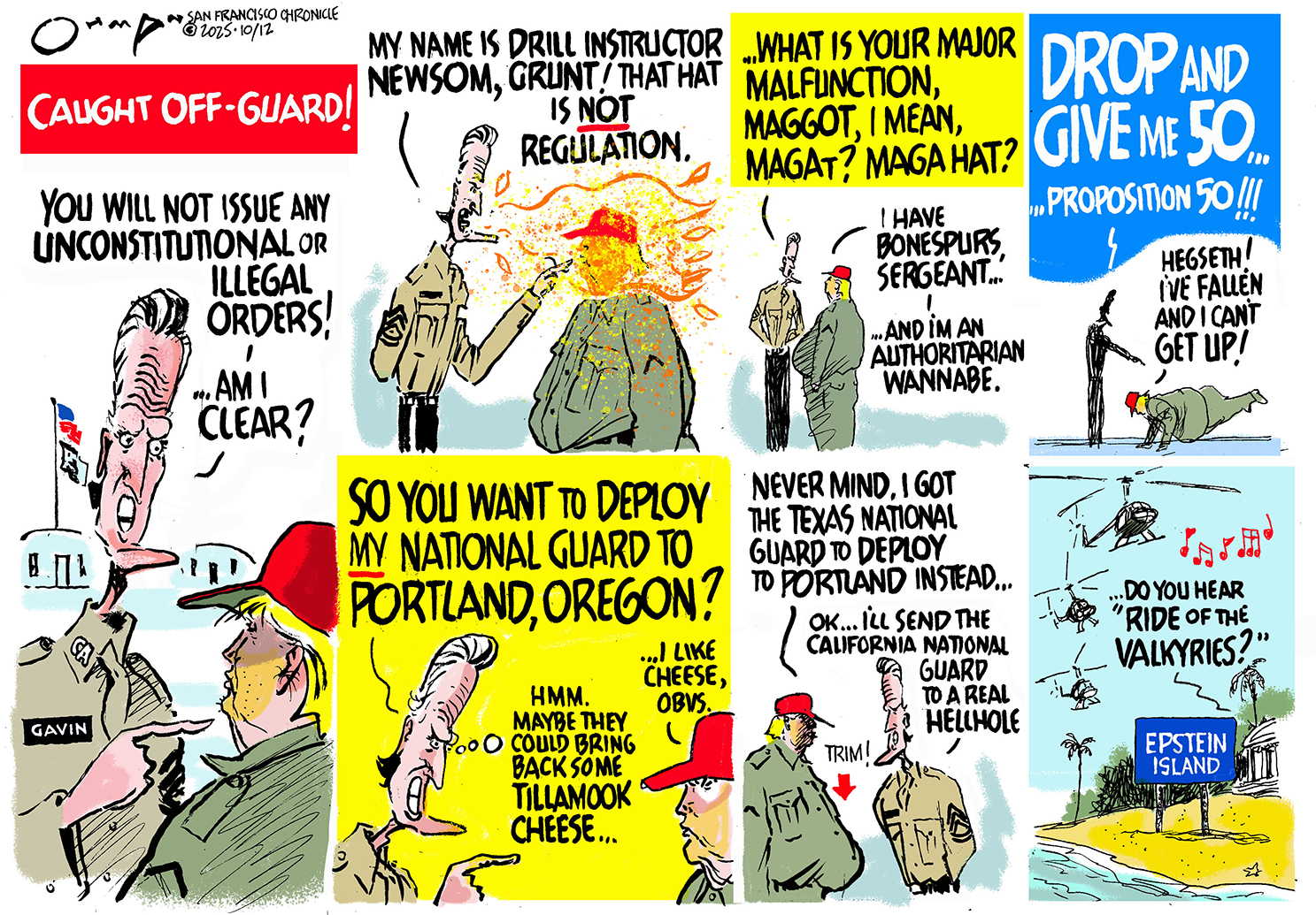 A seven-panel political cartoon titled &amp;quot;CAUGHT OFF-GUARD&amp;quot; depicts an exchange between Gavin Newsom and Donald Trump, in which Newsom is the drill instructor and Trump is a recruit. In the first panel, Newsom shouts, &amp;quot;You will not issue any unconstitutional or illegal orders! Am I clear?&amp;quot; In the second panel, Newsom says, &amp;ldquo;What is your major malfunction, maggot, I mean, Magat? MAGA hat? Trump responds, &amp;quot;I have bonespurs, sergeant... and I&#039;m an authoritarian wannabe.&amp;quot; In the fourth panel, Newsom shouts, &amp;quot;Drop and give me 50... Proposition 50!!!&amp;quot; Trump shouts, &amp;quot;Hegseth! I&#039;ve fallen and I can&#039;t get up!&amp;quot; The fifth panel shows Newsom asking, &amp;quot;So you want to deploy my national guard to Portland, Oregon?&amp;quot; as he thinks &amp;quot;Hmm. maybe they could bring back some tillamook cheese...&amp;quot; Trump responds, &amp;ldquo;I like cheese, obvs.&amp;rdquo; In the sixth panel, Trumo says, &amp;quot;Never mind. I got the Texas national guard to deploy to Portland instead...&amp;quot; Newsom responds &amp;quot;OK... I&#039;ll send the California National Guard to a real hellhole.&amp;quot; The final panel shows a sign pointing to &amp;quot;Epstein Island&amp;quot; with helicopters flying above, playing music, and a voice saying, &amp;quot;Do you hear &#039;Ride of the Valkyries&#039;?&amp;quot;