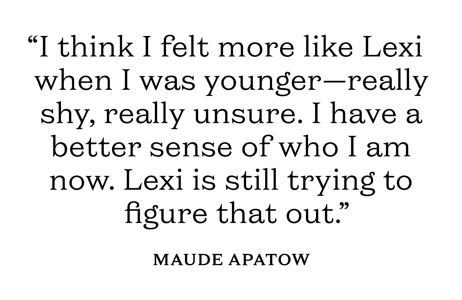 Pull quote from Maude Apatow that reads, "I think I felt more like Lexi when I was younger&amp;mdash;really shy, really unsure. I have a better sense of who I am now. Lexi is still trying to figure that out."