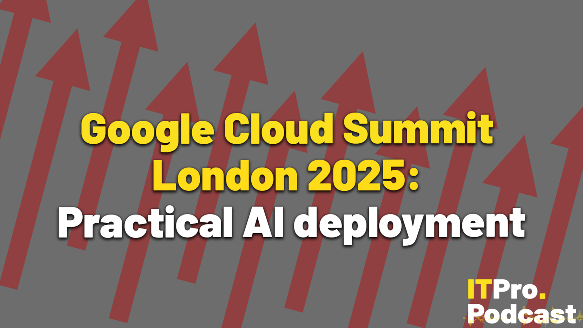 The text "Google Cloud Summit London 2025: Practical AI deployment" on a grey background with 11 red arrows pointing from the bottom left to the top right. The words "Google Cloud Summit London 2025:" are in yellow while the rest are in white. The ITPro Podcast logo is shown in the bottom right corner.