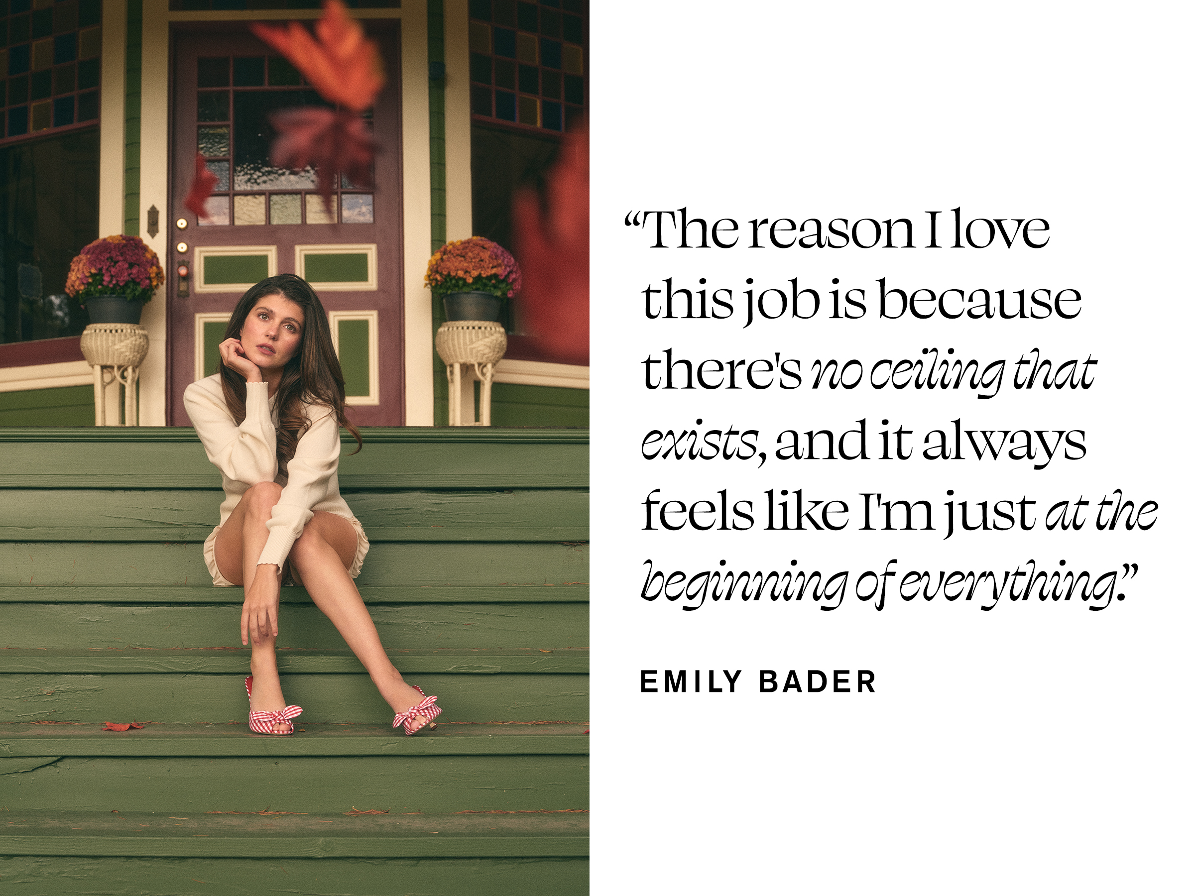 Emily Bader is photographed for Who What Wear's In Focus feature sitting on the front steps of a house. With her chin resting on her right hand, she is wearing a white sweater with white ruffle shorts and pink heels. Next to the image is a pull quote that reads, &amp;quot;The reason I love this job is because there's no ceiling that exists, and it always feels like I'm just at the beginning of everything.&amp;quot;