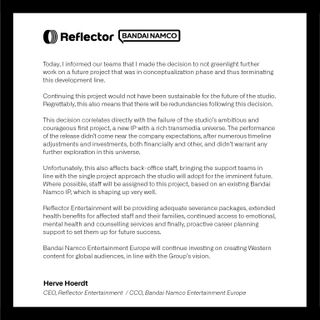 Today, I informed our teams that I made the decision to not greenlight further work on a future project that was in conceptualization phase and thus terminating this development line. Continuing this project would not have been sustainable for the future of the studio. Regrettably, this also means that there will be redundancies following this decision. This decision correlates directly with the failure of the studio's ambitious and courageous first project [Unknown 9: Awakening], a new IP with a rich transmedia universe. The performance of the release didn't come near the company expectations, after numerous timeline adjustments and investments, both financially and other, and didn't warrant any further exploration in the universe. Unfortunately, this also affects back-office staff, bringing the support teams in line with the single project approach the studio will adopt for the imminent future. Where possible, staff will be assigned to this project, based on an existing Bandai Namco IP, which is shaping up very well.