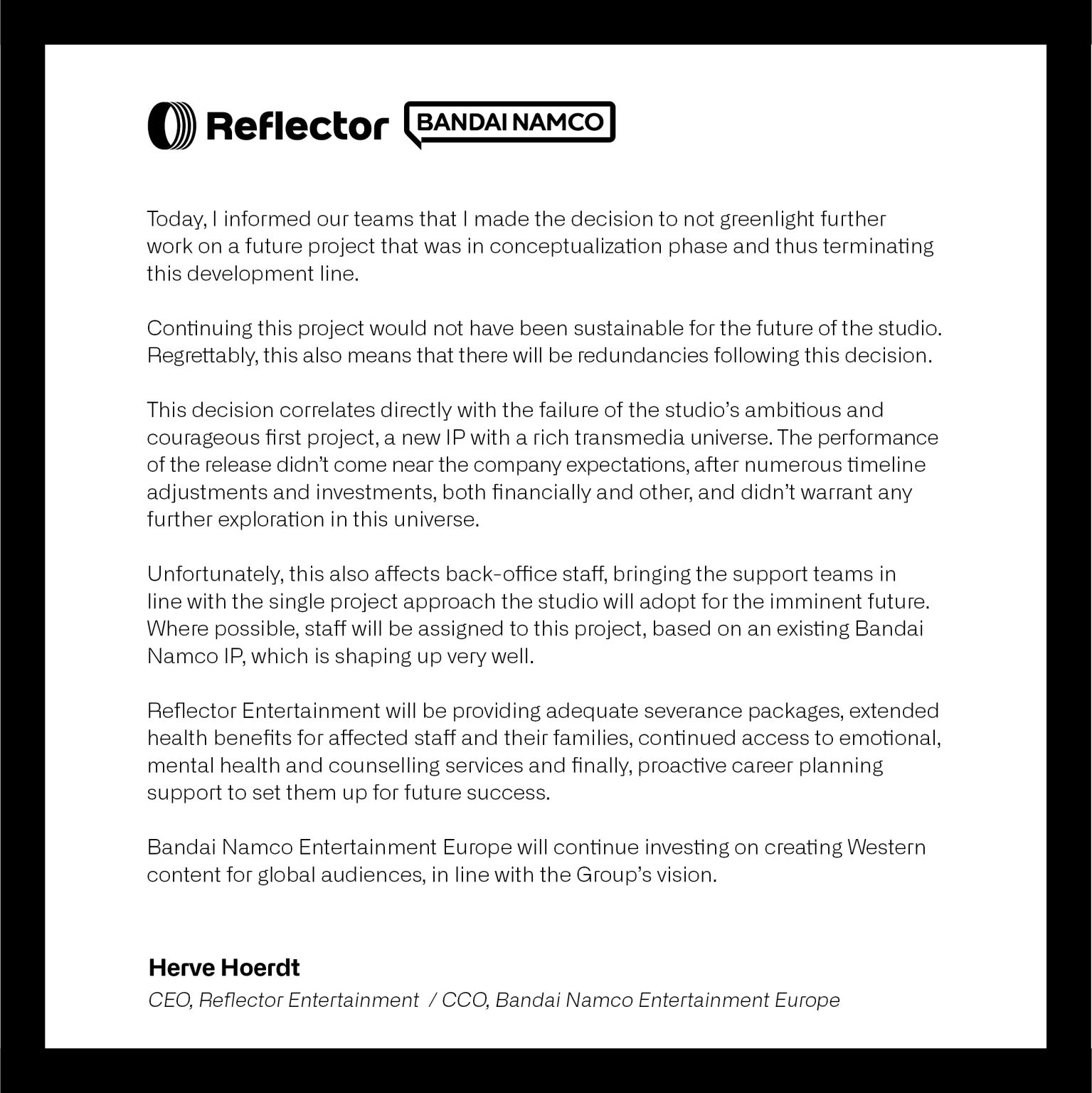 Today, I informed our teams that I made the decision to not greenlight further work on a future project that was in conceptualization phase and thus terminating this development line. Continuing this project would not have been sustainable for the future of the studio. Regrettably, this also means that there will be redundancies following this decision. This decision correlates directly with the failure of the studio's ambitious and courageous first project [Unknown 9: Awakening], a new IP with a rich transmedia universe. The performance of the release didn't come near the company expectations, after numerous timeline adjustments and investments, both financially and other, and didn't warrant any further exploration in the universe. Unfortunately, this also affects back-office staff, bringing the support teams in line with the single project approach the studio will adopt for the imminent future. Where possible, staff will be assigned to this project, based on an existing Bandai Namco IP, which is shaping up very well.