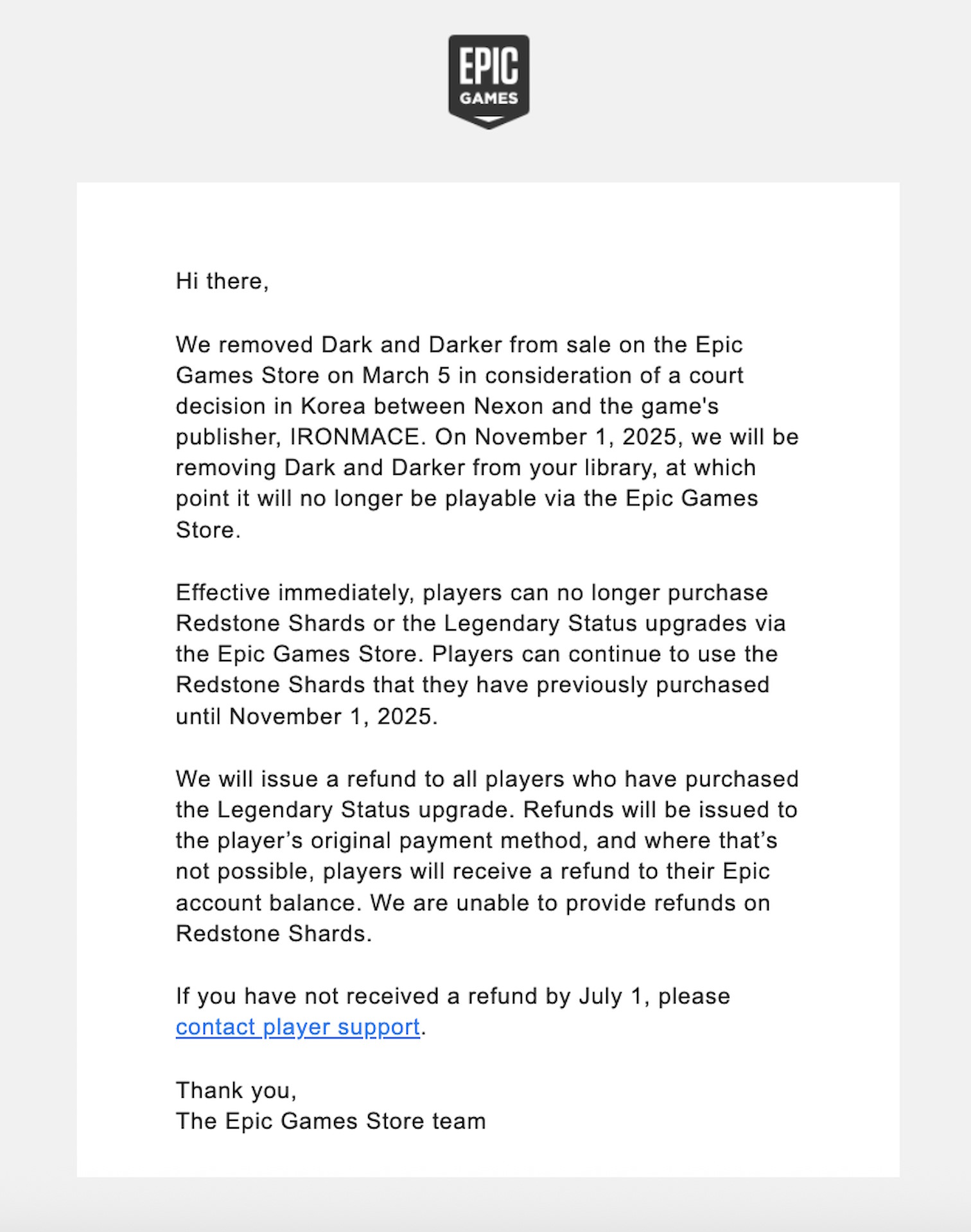 Hi there,    We removed Dark and Darker from sale on the Epic Games Store on March 5 in consideration of a court decision in Korea between Nexon and the game's publisher, IRONMACE. On November 1, 2025, we will be removing Dark and Darker from your library, at which point it will no longer be playable via the Epic Games Store.    Effective immediately, players can no longer purchase Redstone Shards or the Legendary Status upgrades via the Epic Games Store. Players can continue to use the Redstone Shards that they have previously purchased until November 1, 2025.    We will issue a refund to all players who have purchased the Legendary Status upgrade. Refunds will be issued to the player’s original payment method, and where that’s not possible, players will receive a refund to their Epic account balance. We are unable to provide refunds on Redstone Shards.    If you have not received a refund by July 1, please contact player support.    Thank you, The Epic Games Store team