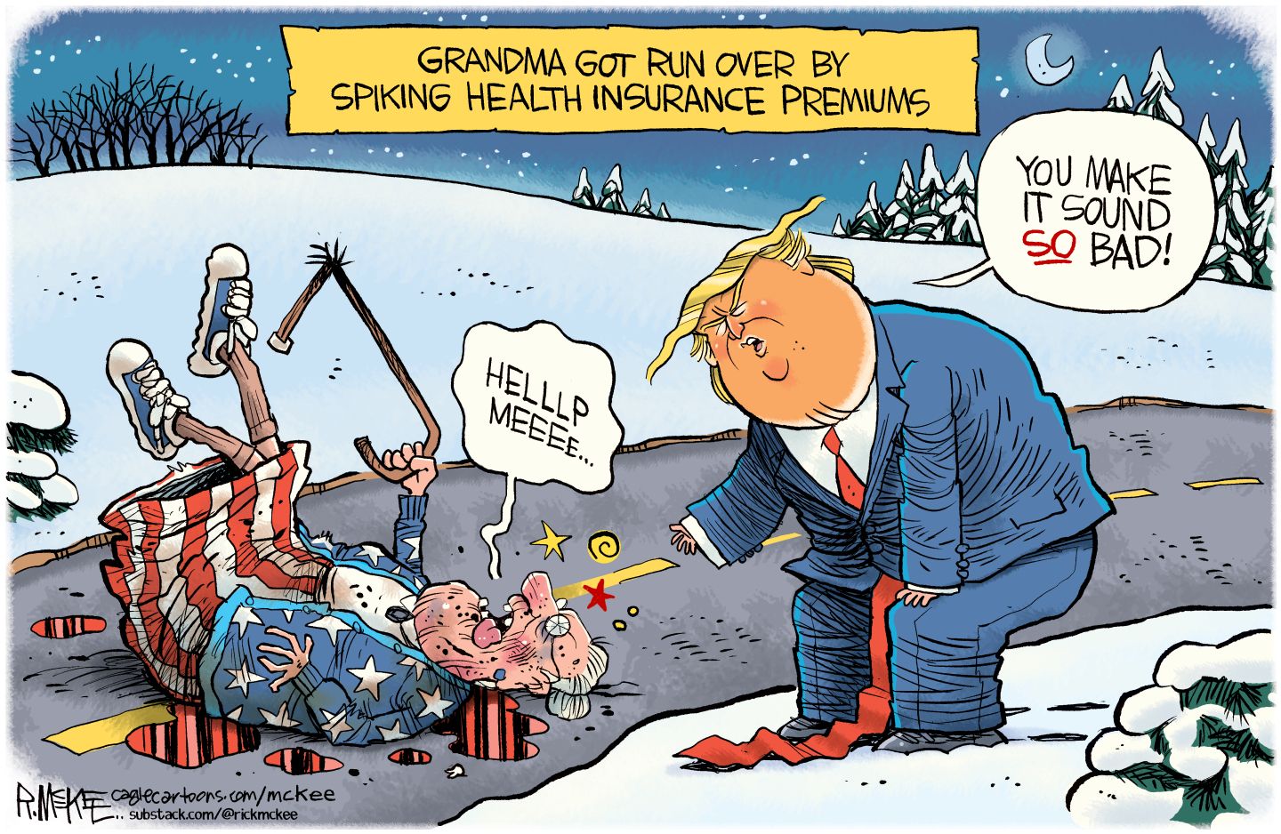 
                                This cartoon is titled Grandma Got Run Over by Spiking Health Insurance Premiums. It takes place outside and a grandma dressed in American colors is splayed out on the road, her cane broken in half. Donald Trump looks at her. The woman says, “Helllp meeee” and Trump says, “You make it sound so bad!”
                            