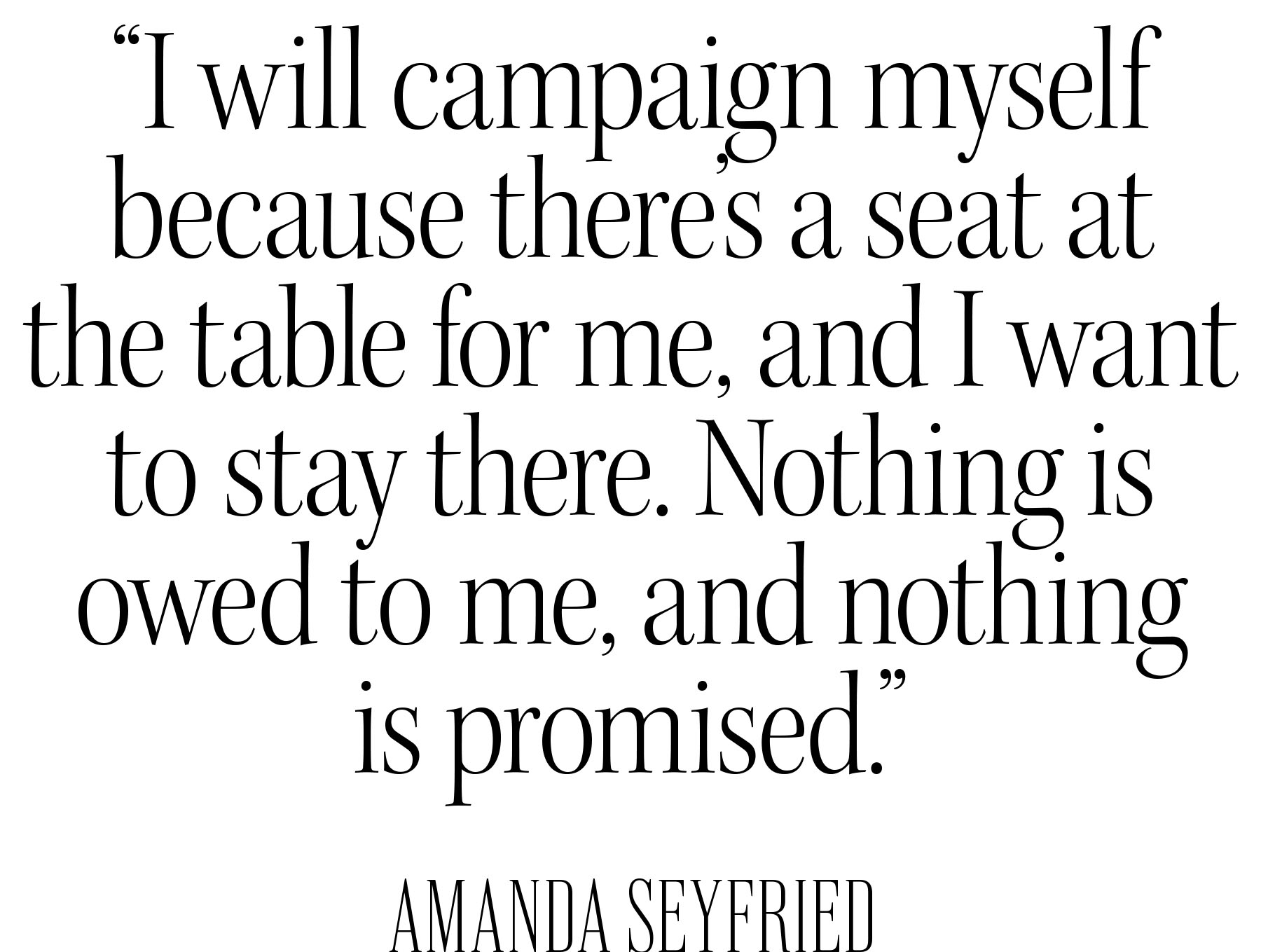 Pull quote from Amanda Seyfried&#039;s Who What Wear December cover story that reads, &amp;quot;I will campaign myself because there&#039;s a seat at the table for me, and I want to stay there. Nothing is owed to me, and nothing is promised.&amp;quot;