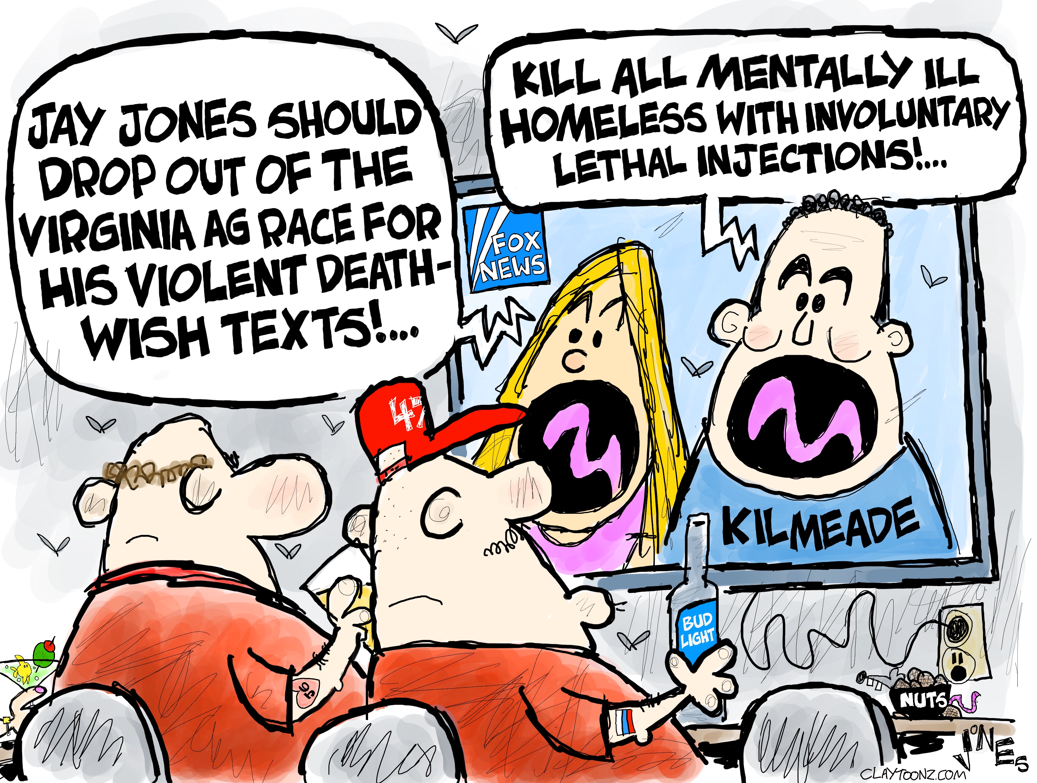 This cartoon depicts two MAGA supporters in a bar watching FOX News. A blonde woman is on FOX with Brian Kileade. The woman says, &amp;ldquo;Jay Jones should drop out of the Virginia AG race for his violent death-wish texts!&amp;rdquo; Kilmeade responds, &amp;ldquo;Kill all mentally ill homeless with involuntary lethal injections!&amp;rdquo;