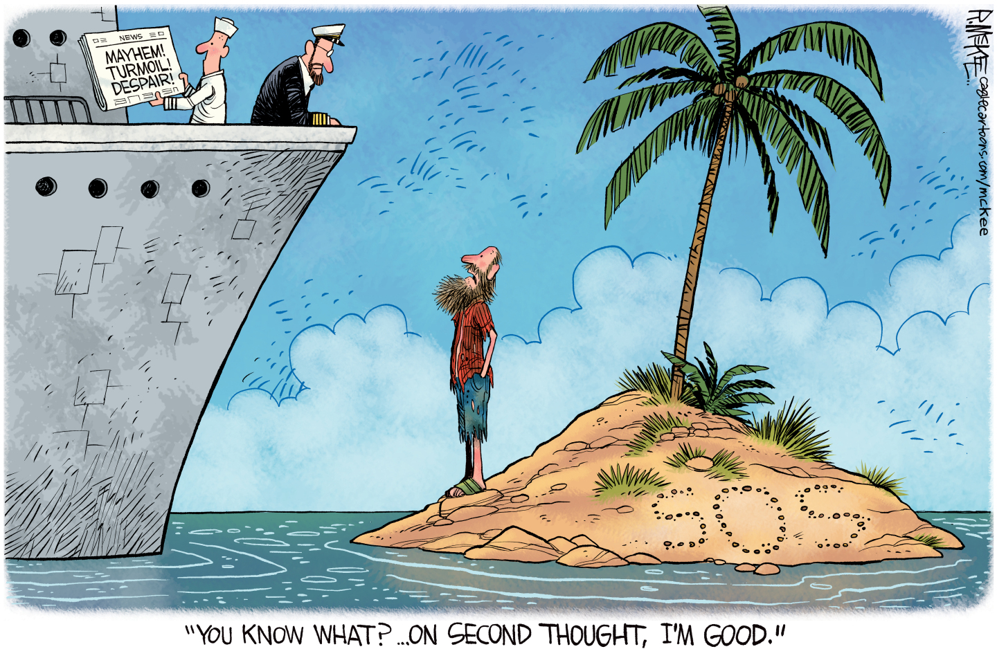 This cartoon depicts a castaway on a deserted island about to be rescued by two sailors in a large boat. One of the sailors holds a newspaper with a headline of, &amp;ldquo;Mayhem! Turmoil! Despair!&amp;rdquo; The castaway, who has written &amp;ldquo;SOS&amp;rdquo; in the sand on the island says, &amp;ldquo;You know what? On second thought, I&amp;rsquo;m good.&amp;rdquo;