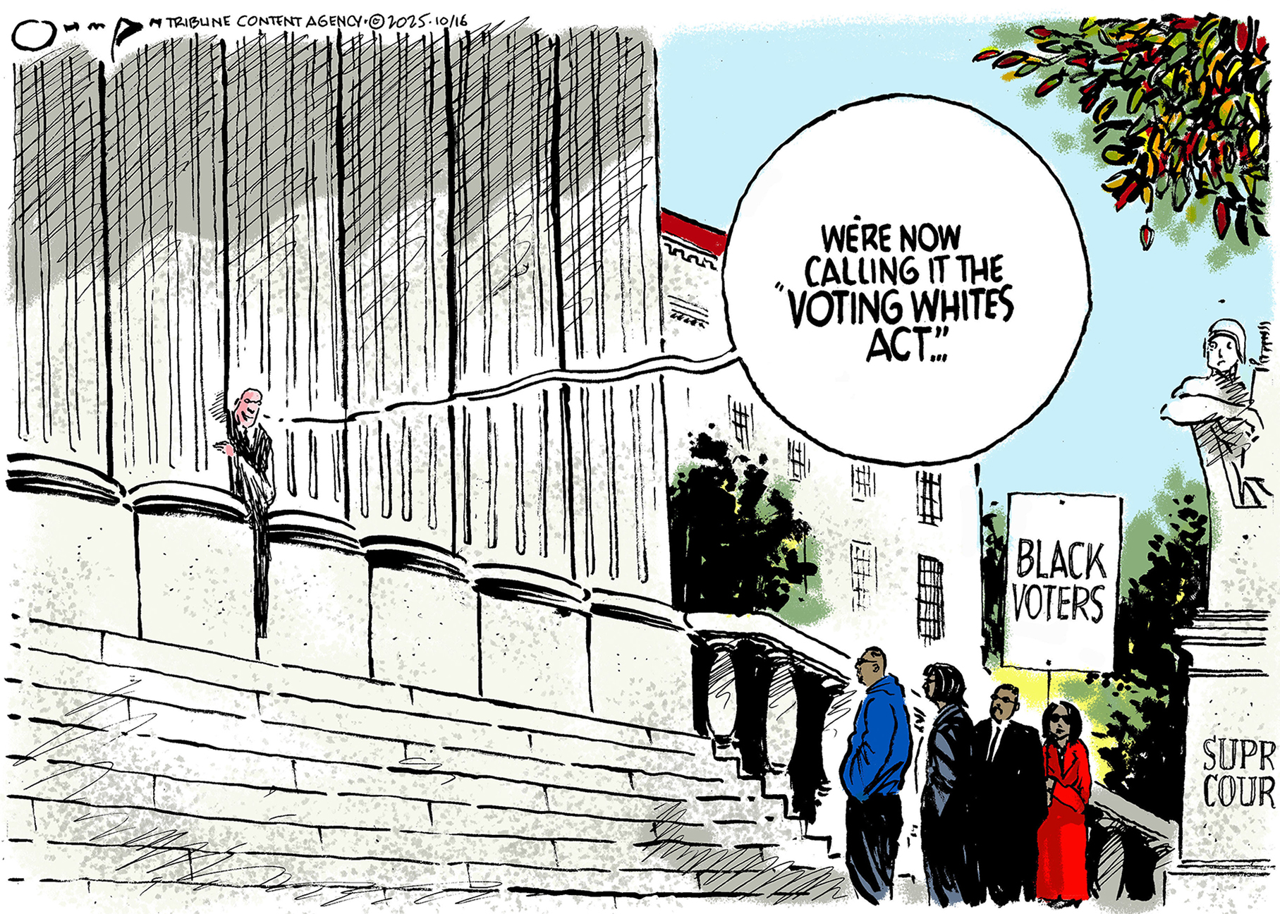 This cartoon takes place in front of the Supreme Court. Four people stand on the steps holding a sign that reads &amp;ldquo;Black Voters.&amp;rdquo; A justice in robes peeks out from behind the columns on the building and says, &amp;ldquo;We&amp;rsquo;re calling it the &amp;lsquo;Voting Whites Act&amp;rsquo;...&amp;rdquo;