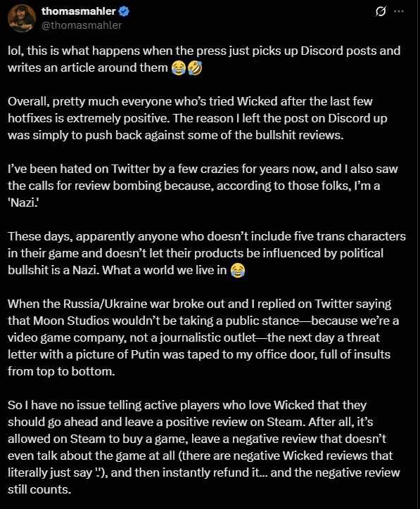 An X post that reads: "lol, this is what happens when the press just picks up Discord posts and writes an article around them 😂🤣Overall, pretty much everyone who&rsquo;s tried Wicked after the last few hotfixes is extremely positive. The reason I left the post on Discord up was simply to push back against some of the bullshit reviews.I&rsquo;ve been hated on Twitter by a few crazies for years now, and I also saw the calls for review bombing because, according to those folks, I&rsquo;m a 'Nazi.' These days, apparently anyone who doesn&rsquo;t include five trans characters in their game and doesn&rsquo;t let their products be influenced by political bullshit is a Nazi. What a world we live in 😂When the Russia/Ukraine war broke out and I replied on Twitter saying that Moon Studios wouldn&rsquo;t be taking a public stance&mdash;because we&rsquo;re a video game company, not a journalistic outlet&mdash;the next day a threat letter with a picture of Putin was taped to my office door, full of insults from top to bottom.So I have no issue telling active players who love Wicked that they should go ahead and leave a positive review on Steam. After all, it&rsquo;s allowed on Steam to buy a game, leave a negative review that doesn&rsquo;t even talk about the game at all (there are negative Wicked reviews that literally just say '.'), and then instantly refund it&hellip; and the negative review still counts.If that&rsquo;s allowed, then it should also be allowed for a developer to encourage their players to share their real experiences 👍And no, we&rsquo;re not in immediate financial danger&mdash;but from time to time, I think I&rsquo;m allowed to speak up about issues within our industry I personally find unbecoming.We are continuing as always&mdash;our goal is for every game Moon Studios creates to be an absolute masterpiece, and with Wicked we&rsquo;re already on the way. We want our small 90-person company to push companies like Blizzard, GGG, and others to innovate by putting out products that are top-quality and truly unique - we believe in competition and we think players will win because of that! 👍❤️"
