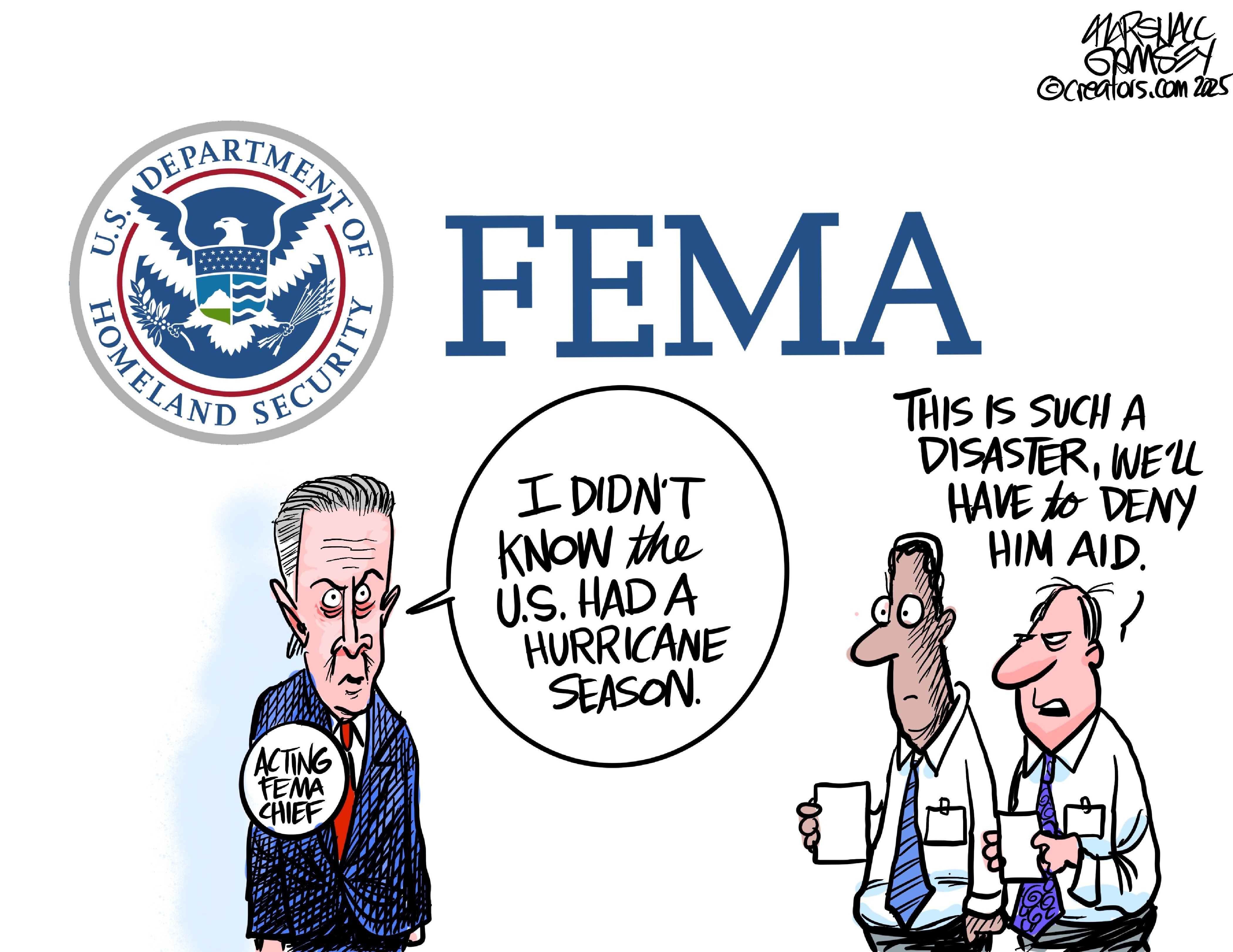 This political cartoon is dominated by the words "FEMA" and a U.S. Department of Homeland Security logo. At right, a man in a suit is labeled "Acting FEMA chief" and says, "I didn't know the U.S. had a hurricane season." Two men in shirts and ties are at right. One says to the other, "This is such a disaster, we'll have to deny him aid."