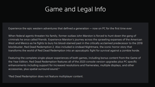 A description announcing the "release" of a PC version of Red Dead Redemption, which reads: "Game and Legal InfoExperience the epic western adventures that defined a generation - now on PC for the first time ever.When federal agents threaten his family, former outlaw John Marston is forced to hunt down the gang of criminals he once called friends. Experience Marston's journey across the sprawling expanses of the American West and Mexico as he fights to bury his blood-stained past in the critically acclaimed predecessor to the 2018 blockbuster, Red Dead Redemption 2. Also included is Undead Nightmare, the iconic horror story that transforms the world of Red Dead Redemption into an apocalyptic fight for survival against a zombie horde.Featuring the complete single-player experiences of both games, including bonus content from the Game of the Year Edition, Red Dead Redemption features all of the 2023 console version upgrades plus PC specific enhancements including support for increased resolutions and framerates, multiple displays, and other accessories, plus spatial surround sound.**Red Dead Redemption does not feature multiplayer content."