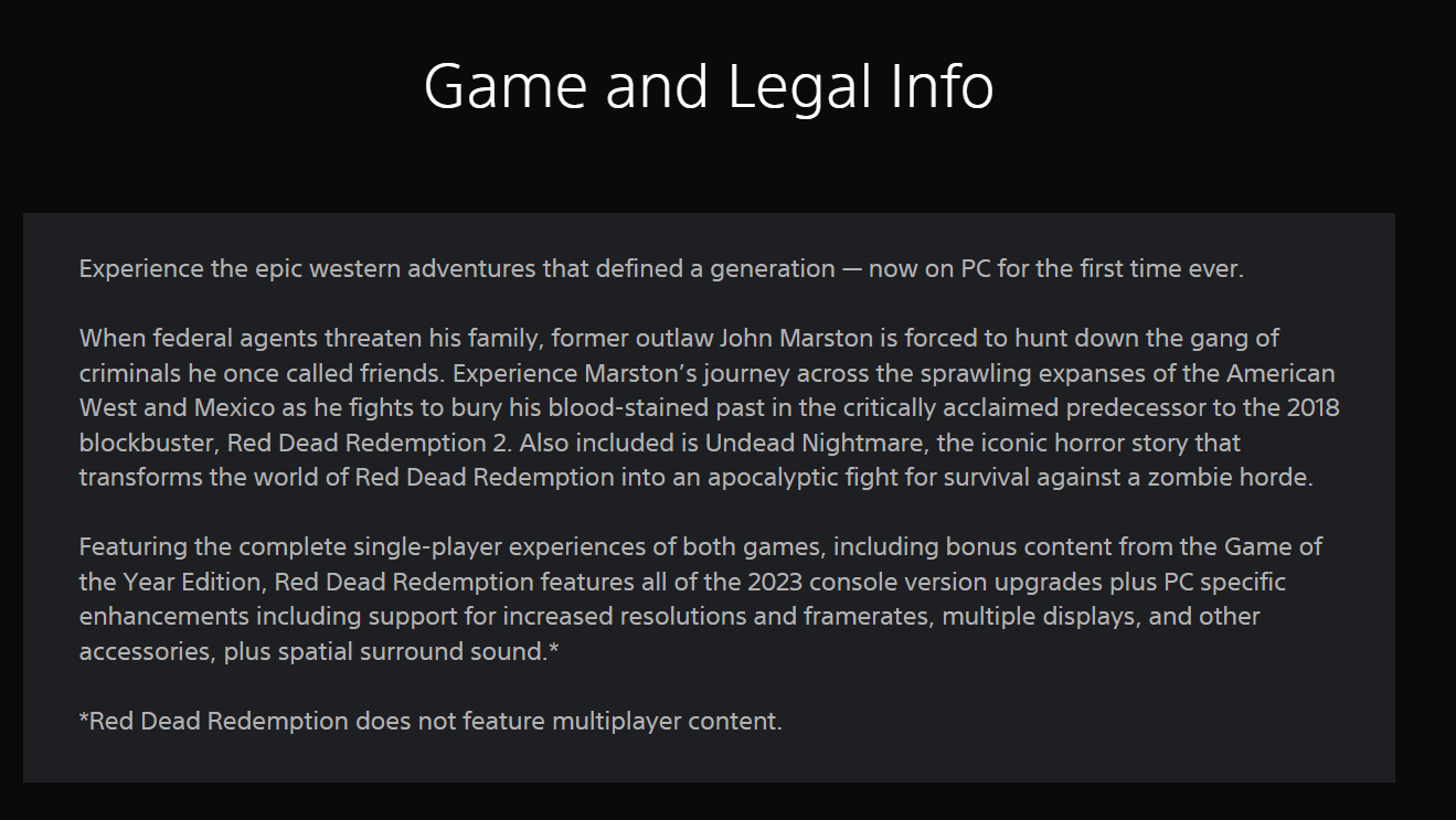 A description of the "release" a PC version of Red Dead Redemption, which reads: "Game and Legal InformationRelive the epic western adventures that defined a generation - now for the first time ever on PC.When federal agents threaten his family, former outlaw John Marston is forced to hunt down the criminal gang he once called his friends. Experience Marston's journey across the vast expanses of the American West and Mexico as he fights to bury his bloodstained past in the critically acclaimed prequel to the 2018 blockbuster, Red Dead Redemption 2. Also included is Undead Nightmare, the iconic horror story that transforms the world of Red Dead Redemption into an apocalyptic fight for survival against a zombie horde.Red Dead Redemption features the complete single-player experience of both games, including bonus content from the Game of the Year Edition, all upgrades from the 2023 console version, and PC-specific enhancements including support for higher resolutions and frame rates, multiple displays and other accessories, and spatial surround sound.**Red Dead Redemption does not feature multiplayer content."