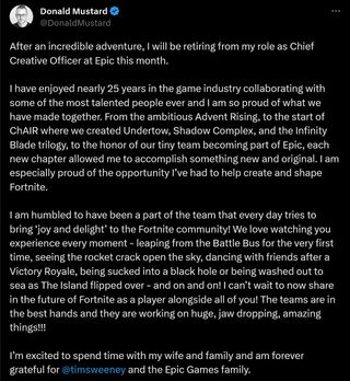 After an incredible adventure, I will be retiring from my role as Chief Creative Officer at Epic this month. I have enjoyed nearly 25 years in the game industry collaborating with some of the most talented people ever and I am so proud of what we have made together. From the ambitious Advent Rising, to the start of ChAIR where we created Undertow, Shadow Complex, and the Infinity Blade trilogy, to the honor of our tiny team becoming part of Epic, each new chapter allowed me to accomplish something new and original. I am especially proud of the opportunity I’ve had to help create and shape Fortnite. I am humbled to have been a part of the team that every day tries to bring ‘joy and delight’ to the Fortnite community! We love watching you experience every moment - leaping from the Battle Bus for the very first time, seeing the rocket crack open the sky, dancing with friends after a Victory Royale, being sucked into a black hole or being washed out to sea as The Island flipped over - and on and on! I can’t wait to now share in the future of Fortnite as a player alongside all of you! The teams are in the best hands and they are working on huge, jaw dropping, amazing things!!! I’m excited to spend time with my wife and family and am forever grateful for @TimSweeneyEpic and the Epic Games family.