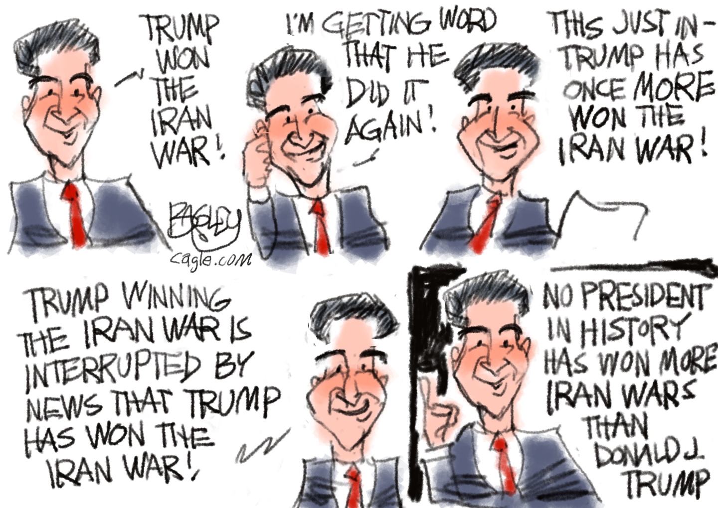 This cartoon depicts a sycophantic newscaster delivering the same news over and over again. The newscaster resembles Jesse Watters from FOX News. He says, &amp;ldquo;Trump won the Iran war! I&amp;rsquo;m getting word that he did it again! This just in &amp;mdash; Trump has once more won the Iran war! Trump winning the Iran war is interrupted by news that Trump has won the Iran war! No president in history has won more Iran wars than Donald J Trump.&amp;rdquo;