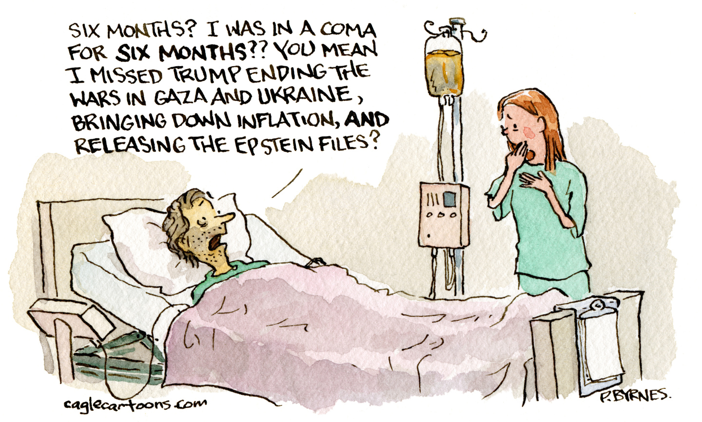 This cartoon takes place in a hospital room. A man is in bed speaking to a woman. The man says, “Six months? I was in a coma for six months?? You mean I missed Trump ending the wars in Gaza and Ukraine, bringing down inflation, and releasing the Epstein files?”