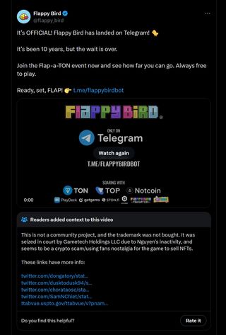 It’s OFFICIAL! Flappy Bird has landed on Telegram! 🐤 It’s been 10 years, but the wait is over. Join the Flap-a-TON event now and see how far you can go. Always free to play. Ready, set, FLAP! 👉 https://t.me/flappybirdbot - Community note: This is not a community project, and the trademark was not bought. It was seized in court by Gametech Holdings LLC due to Nguyen's inactivity, and seems to be a crypto scam/using fans nostalgia for the game to sell NFTs.